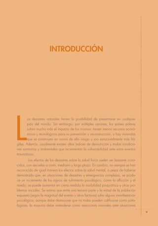 INTRODUCCIÓN




L
        os desastres naturales tienen la posibilidad de presentarse en cualquier
        país del mundo. Sin embargo, por múltiples razones, los países pobres
        sufren mucho más el impacto de los mismos: tienen menos recursos econó-
        micos y tecnológicos para su prevención y reconstrucción, y hay viviendas
        que se construyen en zonas de alto riesgo y son estructuralmente más frá-
giles. Además, usualmente existen altos índices de desnutrición y malas condicio-
nes sanitarias y ambientales que incrementan la vulnerabilidad ante estos eventos
traumáticos.
        Los efectos de los desastres sobre la salud física suelen ser bastante cono-
cidos, con secuelas a corto, mediano y largo plazo. En cambio, no siempre se han
reconocido de igual manera los efectos sobre la salud mental, a pesar de haberse
demostrado que, en situaciones de desastres y emergencias complejas, se produ-
ce un incremento de los signos de sufrimiento psicológico, como la aflicción y el
miedo; se puede aumentar en cierta medida la morbilidad psiquiátrica y otros pro-
blemas sociales. Se estima que entre una tercera parte y la mitad de la población
expuesta (según la magnitud del evento y otros factores) sufre alguna manifestación
psicológica; aunque debe destacarse que no todas pueden calificarse como pato-
lógicas, la mayoría debe entenderse como reacciones normales ante situaciones
                                                                                       v
 