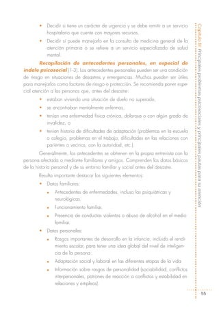 •   Decidir si tiene un carácter de urgencia y se debe remitir a un servicio




                                                                                      Capítulo III: Principales problemas psicosociales y principales pautas para su atención
           hospitalario que cuente con mayores recursos.
       •   Decidir si puede manejarlo en la consulta de medicina general de la
           atención primaria o se refiere a un servicio especializado de salud
           mental.
        Recopilación de antecedentes personales, en especial de
índole psicosocial (1-3). Los antecedentes personales pueden ser una condición
de riesgo en situaciones de desastres y emergencias. Muchos pueden ser útiles
para manejarlos como factores de riesgo o protección. Se recomienda poner espe-
cial atención a las personas que, antes del desastre:
       •   estaban viviendo una situación de duelo no superado,
       •   se encontraban mentalmente enfermas,
       •   tenían una enfermedad física crónica, dolorosa o con algún grado de
           invalidez, o
       •   tenían historia de dificultades de adaptación (problemas en la escuela
           o colegio, problemas en el trabajo, dificultades en las relaciones con
           parientes o vecinos, con la autoridad, etc.).
        Generalmente, los antecedentes se obtienen en la propia entrevista con la
persona afectada o mediante familiares y amigos. Comprenden los datos básicos
de la historia personal y de su entorno familiar y social antes del desastre.
       Resulta importante destacar los siguientes elementos:
       •   Datos familiares:
           n   Antecedentes de enfermedades, incluso las psiquiátricas y
               neurológicas.
           n   Funcionamiento familiar.
           n   Presencia de conductas violentas o abuso de alcohol en el medio
               familiar.
       •   Datos personales:
           n   Rasgos importantes de desarrollo en la infancia, incluido el rendi-
               miento escolar, para tener una idea global del nivel de inteligen-
               cia de la persona.
           n   Adaptación social y laboral en las diferentes etapas de la vida
           n   Información sobre rasgos de personalidad (sociabilidad, conflictos
               interpersonales, patrones de reacción a conflictos y estabilidad en
               relaciones y empleos).

                                                                                                                             55
 