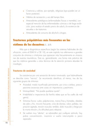 n   Creencias y valores, por ejemplo, religiosos (que pueden ser un
                                                                           factor protector).
                                                                       n   Hábitos de recreación y uso del tiempo libre.
                                                                       n   Antecedentes patológicos (enfermedades físicas o mentales), con
                                                                           especial mención de las enfermedades crónicas o de larga evolu-
                                                                           ción, para evaluar el estado previo de salud y la existencia de
                                                                           secuelas o de trastornos.
                                                                       n   Antecedentes de consumo de alcohol o drogas.


                                                            Trastornos psiquiátricos más frecuentes en las
                                                            víctimas de los desastres (1, 3-7)
                                                                     Más que a diagnósticos específicos (según los sistemas habituales de cla-
                                                            sificación, como el DSM IV o CIE 10), en este capítulo nos referiremos a grandes
                                                            conjuntos de síntomas o síndromes que aparecen más frecuentemente en situacio-
                                                            nes de eventos traumáticos. Ésta es, generalmente, una forma más práctica de
                                                            que los médicos generales u otros técnicos de la atención primaria aborden la
                                                            nosología.


                                                            Trastorno de ansiedad
Guía práctica de salud mental en situaciones de desastres




                                                                    Se caracteriza por una sensación de temor inmotivado, que habitualmente
                                                            se describe como “nervios”. Se recomienda identificar, al menos, tres de los
                                                            siguientes grupos de síntomas:
                                                                   •   Ansiedad: miedo injustificado permanente, por crisis o ambos, preocu-
                                                                       paciones excesivas ante cosas sin importancia y pesimismo.
                                                                   •   Intranquilidad: “No puede quedarse quieto”.
                                                                   •   Irritabilidad e impaciencia (la familia relata que se ha vuelto de mal
                                                                       genio).
                                                                   •   Síntomas físicos: sudor, palpitaciones, manos frías y húmedas, oleadas
                                                                       de calor y frío, micción frecuente, crisis de diarrea, rubor, palidez, res-
                                                                       piración agitada, tensión muscular, temblor, dolor muscular y fatiga por
                                                                       la misma tensión y la dificultad para relajarse.
                                                                   •   Se vuelven muy “alertas”, se sobresaltan por cualquier estímulo, hay
                                                                       pobre concentración, insomnio o sueño interrumpido o poco
                                                                       reparador.
  56
 