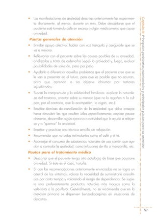 •   Las manifestaciones de ansiedad descritas anteriormente las experimen-




                                                                                Capítulo III: Principales problemas psicosociales y principales pautas para su atención
    ta diariamente, al menos, durante un mes. Debe descartarse que el
    paciente esté tomando café en exceso o algún medicamento que cause
    ansiedad.
Pautas generales de atención
•   Brindar apoyo afectivo: hablar con voz tranquila y asegurarle que se
    va a mejorar.
•   Reflexionar con el paciente sobre las causas posibles de su ansiedad,
    analizarlas y tratar de ordenarlas según la gravedad y, luego, evaluar
    posibilidades de solución, paso por paso.
•   Ayudarlo a diferenciar aquellos problemas que el paciente cree que se
    le van a presentar en el futuro, pero que es posible que no ocurran,
    para que aprenda a no dejarse abrumar por temores
    injustificados.
•   Buscar la comprensión y la solidaridad familiares: explicar la naturale-
    za del trastorno, orientar sobre su manejo (que no lo regañen ni lo cul-
    pen, por el contrario, que lo acompañen, lo oigan, etc.).
•   Enseñar técnicas de canalización de la ansiedad que debe ensayar
    hasta descubrir las que resulten útiles específicamente: respirar pausa-
    damente, desarrollar algún ejercicio o actividad que le ayude a relajar-
    se y a “quemar” la ansiedad.
•   Enseñar y practicar una técnica sencilla de relajación.
•   Recomendar que no beba estimulantes como el café y el té.
•   Aconsejar el consumo de substancias naturales de uso común que ayu-
    dan a controlar la ansiedad, como infusiones de tilo o manzanilla, etc.
Pautas para el tratamiento médico
•   Descartar que el paciente tenga otra patología de base que ocasione
    ansiedad. Si éste es el caso, tratarla.
•   Si con las recomendaciones anteriormente enunciadas no se logra un
    control de los síntomas, valorar la necesidad de suministrarle ansiolíti-
    cos por corto tiempo y valorando el riesgo de dependencia. Se sugie-
    re usar preferentemente productos naturales más inocuos como la
    valeriana o la pasiflora. Generalmente, no se recomienda que en la
    atención primaria se dispensen benzodiacepinas en situaciones de
    desastres.


                                                                                                                       57
 
