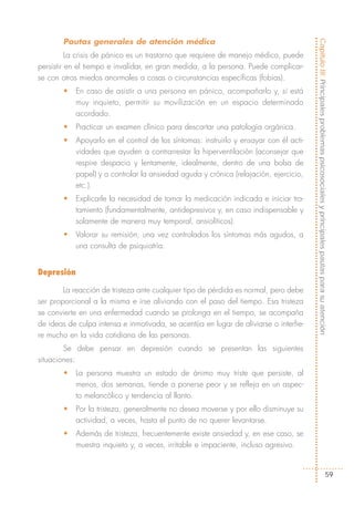 Pautas generales de atención médica




                                                                                        Capítulo III: Principales problemas psicosociales y principales pautas para su atención
          La crisis de pánico es un trastorno que requiere de manejo médico, puede
persistir en el tiempo e invalidar, en gran medida, a la persona. Puede complicar-
se con otros miedos anormales a cosas o circunstancias específicas (fobias).
       •    En caso de asistir a una persona en pánico, acompañarlo y, si está
            muy inquieto, permitir su movilización en un espacio determinado
            acordado.
       •    Practicar un examen clínico para descartar una patología orgánica.
       •    Apoyarlo en el control de los síntomas: instruirlo y ensayar con él acti-
            vidades que ayuden a contrarrestar la hiperventilación (aconsejar que
            respire despacio y lentamente, idealmente, dentro de una bolsa de
            papel) y a controlar la ansiedad aguda y crónica (relajación, ejercicio,
            etc.).
       •    Explicarle la necesidad de tomar la medicación indicada e iniciar tra-
            tamiento (fundamentalmente, antidepresivos y, en caso indispensable y
            solamente de manera muy temporal, ansiolíticos).
       •    Valorar su remisión, una vez controlados los síntomas más agudos, a
            una consulta de psiquiatría.


Depresión

        La reacción de tristeza ante cualquier tipo de pérdida es normal, pero debe
ser proporcional a la misma e irse aliviando con el paso del tiempo. Esa tristeza
se convierte en una enfermedad cuando se prolonga en el tiempo, se acompaña
de ideas de culpa intensa e inmotivada, se acentúa en lugar de aliviarse o interfie-
re mucho en la vida cotidiana de las personas.
        Se debe pensar en depresión cuando se presentan las siguientes
situaciones:
       •    La persona muestra un estado de ánimo muy triste que persiste, al
            menos, dos semanas, tiende a ponerse peor y se refleja en un aspec-
            to melancólico y tendencia al llanto.
       •    Por la tristeza, generalmente no desea moverse y por ello disminuye su
            actividad, a veces, hasta el punto de no querer levantarse.
       •    Además de tristeza, frecuentemente existe ansiedad y, en ese caso, se
            muestra inquieto y, a veces, irritable e impaciente, incluso agresivo.


                                                                                                                               59
 