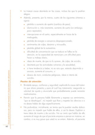 •   La tristeza causa desinterés en las cosas, incluso las que lo podrían
                                                                alegrar.
                                                            •   Además, presenta, por lo menos, cuatro de los siguientes síntomas o
                                                                signos:
                                                                n   pérdida o aumento de apetito (cambios de peso),
                                                                n   disminución o, más raramente, aumento de sueño (sin embargo,
                                                                    poco reparador),
                                                                n   interrupciones en el sueño, especialmente en horas de la
                                                                    madrugada,
                                                                n   pérdida de energía o cansancio desproporcionado,
                                                                n   sentimientos de culpa, desamor y minusvalía,
                                                                n   pérdida global de la autoestima,
                                                                n   dificultad de concentración que se traduce en fallas en la
                                                                    atención, en la capacidad de memorizar y en dificultad para
                                                                    hacer su trabajo diario,
                                                                n   ideas de muerte, de que no lo quieren, de culpa, de suicidio,
                                                                n   desinterés por las actividades rutinarias y la sexualidad,
                                                                n   si tiene tendencia a beber, no es raro que, estando deprimido o
Guía práctica de salud mental en situaciones de desastres




                                                                    ansioso, aumente el consumo, o
                                                                n   deseos de morir, conductas peligrosas, ideas o intento de
                                                                    suicidio.
                                                            Pautas de atención
                                                            •   Brindarle apoyo, confianza y seguridad; explicarle la causa del trastor-
                                                                no que ahora presenta y para el cual hay tratamiento; asegurarle su
                                                                voluntad de ayuda y anunciarle que probablemente puede necesitar
                                                                medicamentos.
                                                            •   Permitir que la persona hable libremente y exprese sus sentimientos,
                                                                “que se desahogue”, no impedir que llore y respetar los silencios o si
                                                                no desea hablar de algo específicamente.
                                                            •   No profundizar, inicialmente, en temas que le puedan resultar doloro-
                                                                sos, pero no impedir que hable de ellos, si así lo desea. Explorar si
                                                                tiene ideas de muerte o de suicidio. No es cierto que hablar de ello
                                                                aumente el riesgo de que el paciente empiece a pensar en matarse, en
                                                                cambio, sí es muy grave que usted no se entere. Además, el paciente


  60
 