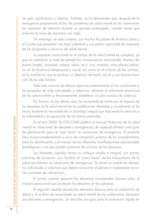 de gran significación o impacto. También, se ha demostrado que, después de la
                                                            emergencia propiamente dicha, los problemas de salud mental en los sobrevivien-
                                                            tes requieren de atención durante un periodo prolongado, cuando tienen que
                                                            enfrentar la tarea de reconstruir sus vidas.
                                                                    Sin embargo, en este contexto, son muchos los países de América Latina y
                                                            el Caribe que presentan una baja cobertura y una pobre capacidad de respuesta
                                                            de los programas y servicios de salud mental.
                                                                    La respuesta institucional en el campo de la salud mental es compleja, ya
                                                            que no solamente se trata de atender las consecuencias emocionales directas del
                                                            evento (miedo, ansiedad, tristeza, rabia, etc.), sino, también, otros efectos indirec-
                                                            tos en la dinámica interpersonal y social, así como en el entorno de las víctimas,
                                                            en la medida en que se produce un deterioro del tejido social y una desestructura-
                                                            ción de la vida familiar.
                                                                    Todo este conjunto de efectos repercute extensamente en las condiciones y
                                                            los proyectos de vida individuales y colectivos, alimenta el sufrimiento emocional
                                                            de los sobrevivientes y, frecuentemente, establece círculos viciosos de violencia.
                                                                    Por fortuna, en los últimos años ha aumentado el interés por el impacto de
                                                            los desastres en la salud mental de las poblaciones afectadas y actualmente se ha
                                                            hecho evidente la necesidad de un abordaje integral que trascienda la atención a
                                                            la enfermedad y la reparación de los daños materiales.
Guía práctica de salud mental en situaciones de desastres




                                                                    En el año 2002, la OPS/OMS publicó el manual Protección de la salud
                                                            mental en situaciones de desastres y emergencias, de especial utilidad como guía
                                                            de planificación para el “qué hacer” en situaciones de emergencia. El presente
                                                            libro busca complementarlo y servir de compendio práctico de los procedimientos
                                                            para la identificación y el manejo de las diferentes manifestaciones psicosociales
                                                            (patológicas o no) que pueden presentar las víctimas de los desastres.
                                                                     Los diferentes capítulos tienen un enfoque amplio e integral, con pautas
                                                            prácticas de actuación, que facilitan el “cómo hacer” de los trabajadores de la
                                                            salud que laboran en situaciones de emergencia. Se tienen en cuenta los elemen-
                                                            tos individuales y colectivos que deben conocerse al planear e implementar accio-
                                                            nes concretas de intervención.
                                                                   El primer capítulo presenta los elementos conceptuales básicos sobre el
                                                            impacto psicosocial que producen los desastres en las personas.
                                                                   El segundo capítulo aborda los elementos básicos para la evaluación de
                                                            daños y el análisis de necesidades en salud mental de las poblaciones afectadas
                                                            por desastres o emergencias. Se describe una guía para la evaluación rápida en

      vi
 