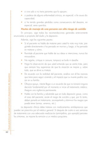 •   si vive solo o no tiene parientes que lo apoyen;
                                                                   •   si padece de alguna enfermedad crónica, en especial, si le causa dis-
                                                                       capacidad;
                                                                   •   si ha tenido grandes pérdidas como consecuencia del desastre, en
                                                                       especial, seres queridos.
                                                                   Pautas de manejo de una persona con alto riesgo de suicidio
                                                                   En principio, siga todas las recomendaciones generales anteriormente
                                                            enunciadas a propósito del duelo y la depresión.
                                                                   Además, siga las siguientes pautas:
                                                                   •   Si el paciente no habla de matarse pero usted lo nota muy triste, pre-
                                                                       gúntele directamente si ha pensado en morirse y, luego, si ha pensado
                                                                       en matarse y cómo.
                                                                   •   Permítale al paciente que hable de sus ideas e intenciones; nunca las
                                                                       minusvalore.
                                                                   •   No regañe, critique ni censure; tampoco se burle ni desafíe.
                                                                   •   Haga la observación de que usted entiende que se sienta triste, pero
                                                                       que siempre hay esperanza de que la situación se mejore y, sobre
                                                                       todo, que se alivie su tristeza.
                                                                   •   De acuerdo con la realidad del paciente, analice con él las razones
Guía práctica de salud mental en situaciones de desastres




                                                                       que tiene para seguir viviendo y el impacto que su muerte podría cau-
                                                                       sar en su familia.
                                                                   •   Ofrezca apoyo, intente llegar a un acuerdo de que no tomará ninguna
                                                                       decisión fundamental por el momento e inicie el tratamiento médico.
                                                                       Asegure una vigilancia permanente.
                                                                   •   Hable con la familia y adviértale que en toda depresión grave, como
                                                                       el caso del paciente, existe el riesgo de suicidio y que, por lo tanto,
                                                                       deben ponerlo en tratamiento, acompañarlo y disminuir los riesgos que
                                                                       pueda tener (armas, venenos, etc.).
                                                                     La depresión clínica debe tratarse con medicamentos antidepresivos que
                                                            pueden ser prescritos por el médico general. Si después de cuatro a seis semanas
                                                            de tratamiento con una adecuada medicación (amitriptilina, por ejemplo) persisten
                                                            los síntomas, se impone la remisión a un médico psiquiatra.




  62
 