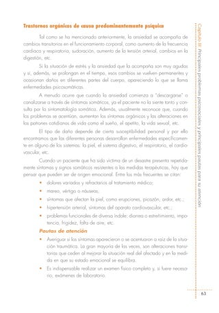 Trastornos orgánicos de causa predominantemente psíquica




                                                                                           Capítulo III: Principales problemas psicosociales y principales pautas para su atención
        Tal como se ha mencionado anteriormente, la ansiedad se acompaña de
cambios transitorios en el funcionamiento corporal, como aumento de la frecuencia
cardiaca y respiratoria, sudoración, aumento de la tensión arterial, cambios en la
digestión, etc.
        Si la situación de estrés y la ansiedad que la acompaña son muy agudas
y si, además, se prolongan en el tiempo, esos cambios se vuelven permanentes y
ocasionan daños en diferentes partes del cuerpo, apareciendo lo que se llama
enfermedades psicosomáticas.
        A menudo ocurre que cuando la ansiedad comienza a “descargarse” o
canalizarse a través de síntomas somáticos, ya el paciente no la siente tanto y con-
sulta por la sintomatología somática. Además, usualmente reconoce que, cuando
los problemas se acentúan, aumentan los síntomas orgánicos y las alteraciones en
los patrones cotidianos de vida como el sueño, el apetito, la vida sexual, etc.
        El tipo de daño depende de cierta susceptibilidad personal y por ello
encontramos que las diferentes personas desarrollan enfermedades específicamen-
te en alguno de los sistemas: la piel, el sistema digestivo, el respiratorio, el cardio-
vascular, etc.
       Cuando un paciente que ha sido víctima de un desastre presenta repetida-
mente síntomas y signos somáticos resistentes a las medidas terapéuticas, hay que
pensar que pueden ser de origen emocional. Entre los más frecuentes se citan:
        •   dolores variados y refractarios al tratamiento médico;
        •   mareo, vértigo o náuseas;
        •   síntomas que afectan la piel, como erupciones, picazón, ardor, etc.;
        •   hipertensión arterial, síntomas del aparato cardiovascular, etc.;
        •   problemas funcionales de diversa índole: diarrea o estreñimiento, impo-
            tencia, frigidez, falta de aire, etc.
        Pautas de atención
        •   Averiguar si los síntomas aparecieron o se acentuaron a raíz de la situa-
            ción traumática. La gran mayoría de las veces, son alteraciones transi-
            torias que ceden al mejorar la situación real del afectado y en la medi-
            da en que su estado emocional se equilibra.
        •   Es indispensable realizar un examen físico completo y, si fuere necesa-
            rio, exámenes de laboratorio.


                                                                                                                                  63
 