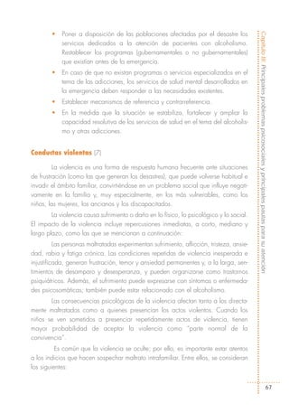 •   Poner a disposición de las poblaciones afectadas por el desastre los




                                                                                           Capítulo III: Principales problemas psicosociales y principales pautas para su atención
            servicios dedicados a la atención de pacientes con alcoholismo.
            Restablecer los programas (gubernamentales o no gubernamentales)
            que existían antes de la emergencia.
        •   En caso de que no existan programas o servicios especializados en el
            tema de las adicciones, los servicios de salud mental desarrollados en
            la emergencia deben responder a las necesidades existentes.
        •   Establecer mecanismos de referencia y contrarreferencia.
        •   En la medida que la situación se estabiliza, fortalecer y ampliar la
            capacidad resolutiva de los servicios de salud en el tema del alcoholis-
            mo y otras adicciones.


Conductas violentas (7)

         La violencia es una forma de respuesta humana frecuente ante situaciones
de frustración (como las que generan los desastres), que puede volverse habitual e
invadir el ámbito familiar, convirtiéndose en un problema social que influye negati-
vamente en la familia y, muy especialmente, en los más vulnerables, como los
niños, las mujeres, los ancianos y los discapacitados.
        La violencia causa sufrimiento o daño en lo físico, lo psicológico y lo social.
El impacto de la violencia incluye repercusiones inmediatas, a corto, mediano y
largo plazo, como las que se mencionan a continuación:
          Las personas maltratadas experimentan sufrimiento, aflicción, tristeza, ansie-
dad, rabia y fatiga crónica. Las condiciones repetidas de violencia inesperada e
injustificada, generan frustración, temor y ansiedad permanentes y, a la larga, sen-
timientos de desamparo y desesperanza, y pueden organizarse como trastornos
psiquiátricos. Además, el sufrimiento puede expresarse con síntomas o enfermeda-
des psicosomáticas; también puede estar relacionado con el alcoholismo.
       Las consecuencias psicológicas de la violencia afectan tanto a los directa-
mente maltratados como a quienes presencian los actos violentos. Cuando los
niños se ven sometidos a presenciar repetidamente actos de violencia, tienen
mayor probabilidad de aceptar la violencia como “parte normal de la
convivencia”.
          Es común que la violencia se oculte; por ello, es importante estar atentos
a los indicios que hacen sospechar maltrato intrafamiliar. Entre ellos, se consideran
los siguientes:


                                                                                                                                  67
 