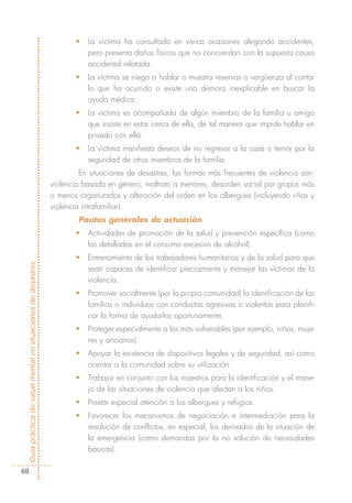 •   La víctima ha consultado en varias ocasiones alegando accidentes,
                                                                       pero presenta daños físicos que no concuerdan con la supuesta causa
                                                                       accidental relatada.
                                                                   •   La víctima se niega a hablar o muestra reservas o vergüenza al contar
                                                                       lo que ha ocurrido o existe una demora inexplicable en buscar la
                                                                       ayuda médica.
                                                                   •   La víctima es acompañada de algún miembro de la familia u amigo
                                                                       que insiste en estar cerca de ella, de tal manera que impide hablar en
                                                                       privado con ella.
                                                                   •   La víctima manifiesta deseos de no regresar a la casa o temor por la
                                                                       seguridad de otros miembros de la familia.
                                                                     En situaciones de desastres, las formas más frecuentes de violencia son:
                                                            violencia basada en género, maltrato a menores, desorden social por grupos más
                                                            o menos organizados y alteración del orden en los albergues (incluyendo riñas y
                                                            violencia intrafamiliar).
                                                                    Pautas generales de actuación
                                                                   •   Actividades de promoción de la salud y prevención específica (como
                                                                       las detalladas en el consumo excesivo de alcohol).
                                                                   •   Entrenamiento de los trabajadores humanitarios y de la salud para que
Guía práctica de salud mental en situaciones de desastres




                                                                       sean capaces de identificar precozmente y manejar las víctimas de la
                                                                       violencia.
                                                                   •   Promover socialmente (por la propia comunidad) la identificación de las
                                                                       familias o individuos con conductas agresivas o violentas para planifi-
                                                                       car la forma de ayudarlos oportunamente.
                                                                   •   Proteger especialmente a los más vulnerables (por ejemplo, niños, muje-
                                                                       res y ancianos).
                                                                   •   Apoyar la existencia de dispositivos legales y de seguridad, así como
                                                                       orientar a la comunidad sobre su utilización.
                                                                   •   Trabajar en conjunto con los maestros para la identificación y el mane-
                                                                       jo de las situaciones de violencia que afectan a los niños.
                                                                   •   Prestar especial atención a los albergues y refugios.
                                                                   •   Favorecer los mecanismos de negociación e intermediación para la
                                                                       resolución de conflictos, en especial, los derivados de la situación de
                                                                       la emergencia (como demandas por la no solución de necesidades
                                                                       básicas).

  68
 