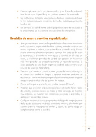 •   Evaluar y planear con la propia comunidad y sus líderes la problemá-




                                                                                      Capítulo III: Principales problemas psicosociales y principales pautas para su atención
         tica, los recursos disponibles y las posibles maneras de enfrentarlo.
     •   Las instituciones del sector salud deben establecer relaciones de traba-
         jo con instituciones como comisarías de familia, institutos de protección
         familiar, etc.
     •   Los servicios de salud mental deben prepararse para dar respuesta a
         la problemática de la violencia en situaciones de emergencia.


Remisión de casos a servicios especializados
     •   Ante graves traumas emocionales puede haber alteraciones transitorias
         en la conciencia (capacidad de darse cuenta y entender quién es uno
         mismo y quiénes lo rodean, y de saber dónde y cuándo está). El caso
         puede remitirse si el trastorno persiste o aparece días después del even-
         to traumático; si el cuadro es muy agudo y variable en el curso de
         horas, y se alternan períodos de lucidez con períodos en los que se
         nota “muy perdido”, es probable que tenga un trasfondo orgánico. Si
         existe sospecha de una lesión orgánica cerebral, debe enviarse a un
         servicio de urgencia hospitalario.
     •   Personas que presentan complicaciones graves de intoxicación aguda
         o crónica por alcohol o drogas o quienes muestran síndrome de
         abstinencia. Necesitan manejo especializado quienes ponen en grave
         riesgo su propia salud y la de quienes los rodean.
     •   Casos en los que se sospecha una posible psicosis (“locura”).
     •   Personas que presentan graves alteraciones en el afecto: tienen riesgo
         de suicidio, expresan deseos de matar a otras personas, se muestran
         muy aislados, se muestran con reacciones excesivas y anormales, o
         agitación y agresividad graves.
     •   Cualquier trastorno psíquico que persiste a lo largo del tiempo (a pesar
         de la ayuda psicosocial recibida), sufrimiento intenso y dificultades per-
         sistentes para la readaptación familiar y social; así como riesgo de
         complicaciones (como el suicidio).




                                                                                                                             69
 