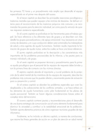 las primeras 72 horas y un procedimiento más amplio que desarrolla el equipo




                                                                                        Introducción
especializado en el primer mes después del suceso.
         En el tercer capítulo se describen las principales reacciones psicológicas y
trastornos mentales que pueden aquejar a las víctimas de desastres. Se definen cri-
terios para el reconocimiento de los trastornos psíquicos más comunes y se reco-
miendan las pautas para la atención individual, así como para la remisión de quie-
nes requieren asistencia especializada.
         En el cuarto capítulo se profundiza en las herramientas para el trabajo gru-
pal. Se hace referencia a los diferentes tipos de grupos y se describen con más
detalle los grupos psicoeducativos y de apoyo emocional, muy necesarios en situa-
ciones de desastres y en cuya conducción deben estar entrenados los trabajadores
de salud y otros agentes de ayuda humanitaria. También resulta importante la for-
mación de grupos de ayuda mutua, sobre los cuales se hace una breve referencia.
       El quinto capítulo profundiza en la descripción y las características más
importantes de los problemas psicosociales de la infancia, y las pautas para su
manejo individual y de grupo.
        En el sexto capítulo se proponen técnicas y procedimientos para la prime-
ra ayuda psicológica que el personal de los equipos de respuesta debe brindar y
son la primera línea de contacto con las víctimas directas.
       El séptimo capítulo aborda el importante y crucial problema de la protec-
ción de la salud mental de los miembros de los equipos de respuesta; describe los
problemas más comunes que los pueden afectar y recomienda pautas de actuación
para su prevención y control.
        En el octavo capítulo se abordan los problemas especiales que viven los
desplazados y los sobrevivientes de los conflictos armados, y se hace énfasis en
los elementos de ayuda humanitaria como pilar fundamental en los planes de
ayuda psicosocial. También se hacen algunas consideraciones breves sobre el
complejo tema del terrorismo.
        El noveno capítulo contiene pautas y recomendaciones para el desarrollo
de una buena estrategia de comunicación social como elemento fundamental para
disminuir la ansiedad y contribuir a la estabilidad emocional de la población.
También aporta elementos prácticos de cómo organizar reuniones grupales de tipo
informativo.
        Finalmente, se ha incluido un décimo capítulo, a manera de conclusiones,
que resume las líneas generales de acción en un plan de atención en salud mental



                                                                                             vii
 
