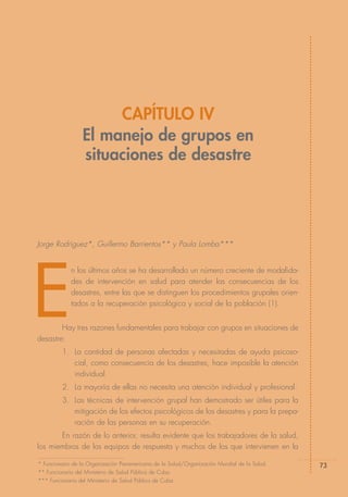 CAPÍTULO IV
                  El manejo de grupos en
                  situaciones de desastre




Jorge Rodríguez*, Guillermo Barrientos** y Paula Lomba***




E
             n los últimos años se ha desarrollado un número creciente de modalida-
             des de intervención en salud para atender las consecuencias de los
             desastres, entre las que se distinguen los procedimientos grupales orien-
             tados a la recuperación psicológica y social de la población (1).


        Hay tres razones fundamentales para trabajar con grupos en situaciones de
desastre:
         1. La cantidad de personas afectadas y necesitadas de ayuda psicoso-
            cial, como consecuencia de los desastres, hace imposible la atención
            individual.
         2. La mayoría de ellas no necesita una atención individual y profesional.
         3. Las técnicas de intervención grupal han demostrado ser útiles para la
            mitigación de los efectos psicológicos de los desastres y para la prepa-
            ración de las personas en su recuperación.
       En razón de lo anterior, resulta evidente que los trabajadores de la salud,
los miembros de los equipos de respuesta y muchos de los que intervienen en la

* Funcionario de la Organización Panamericana de la Salud/Organización Mundial de la Salud.   73
** Funcionario del Ministerio de Salud Pública de Cuba.
*** Funcionaria del Ministerio de Salud Pública de Cuba.
 
