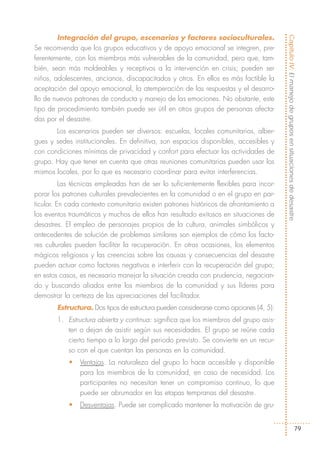 Integración del grupo, escenarios y factores socioculturales.




                                                                                       Capítulo IV: El manejo de grupos en situaciones de desastre
Se recomienda que los grupos educativos y de apoyo emocional se integren, pre-
ferentemente, con los miembros más vulnerables de la comunidad, pero que, tam-
bién, sean más moldeables y receptivos a la intervención en crisis; pueden ser
niños, adolescentes, ancianos, discapacitados y otros. En ellos es más factible la
aceptación del apoyo emocional, la atemperación de las respuestas y el desarro-
llo de nuevos patrones de conducta y manejo de las emociones. No obstante, este
tipo de procedimiento también puede ser útil en otros grupos de personas afecta-
das por el desastre.
       Los escenarios pueden ser diversos: escuelas, locales comunitarios, alber-
gues y sedes institucionales. En definitiva, son espacios disponibles, accesibles y
con condiciones mínimas de privacidad y confort para efectuar las actividades de
grupo. Hay que tener en cuenta que otras reuniones comunitarias pueden usar los
mismos locales, por lo que es necesario coordinar para evitar interferencias.
          Las técnicas empleadas han de ser lo suficientemente flexibles para incor-
porar los patrones culturales prevalecientes en la comunidad o en el grupo en par-
ticular. En cada contexto comunitario existen patrones históricos de afrontamiento a
los eventos traumáticos y muchos de ellos han resultado exitosos en situaciones de
desastres. El empleo de personajes propios de la cultura, animales simbólicos y
antecedentes de solución de problemas similares son ejemplos de cómo los facto-
res culturales pueden facilitar la recuperación. En otras ocasiones, los elementos
mágicos religiosos y las creencias sobre las causas y consecuencias del desastre
pueden actuar como factores negativos e interferir con la recuperación del grupo;
en estos casos, es necesario manejar la situación creada con prudencia, negocian-
do y buscando aliados entre los miembros de la comunidad y sus líderes para
demostrar la certeza de las apreciaciones del facilitador.
       Estructura. Dos tipos de estructura pueden considerarse como opciones (4, 5):
       1. Estructura abierta y continua: significa que los miembros del grupo asis-
          ten o dejan de asistir según sus necesidades. El grupo se reúne cada
          cierto tiempo a lo largo del periodo previsto. Se convierte en un recur-
          so con el que cuentan las personas en la comunidad.
           •   Ventajas. La naturaleza del grupo lo hace accesible y disponible
               para los miembros de la comunidad, en caso de necesidad. Los
               participantes no necesitan tener un compromiso continuo, lo que
               puede ser abrumador en las etapas tempranas del desastre.
           •   Desventajas. Puede ser complicado mantener la motivación de gru-


                                                                                                                 79
 