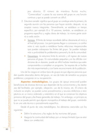 pos abiertos. El número de miembros fluctúa mucho.
                                                                           “Comercializar” o pasar la voz acerca del grupo es una función
                                                                           continua y que se puede convertir en difícil.
                                                                    2. Estructura cerrada: significa que el grupo se constituye entre la primera y la
                                                                       segunda reunión con las personas que hayan asistido; después, no se
                                                                       aceptan nuevos integrantes. Generalmente, se establece un tiempo
                                                                       específico, por ejemplo 8 a 10 sesiones; también, se establecen un
                                                                       programa específico y reglas claras de trabajo. La misma gente asisti-
                                                                       rá a cada sesión.
                                                                       •   Ventajas. El límite de tiempo acordado define claramente el inicio y
                                                                           el final del proceso. Los participantes llegan a conocerse y a confiar
                                                                           entre sí; esto ayuda a establecer fuertes relaciones interpersonales
                                                                           que pueden sobrepasar los límites del grupo. Se pueden trabajar
                                                                           más a profundidad la problemática personal y la de la comunidad.
                                                                       •   Desventajas. La estructura limita la remisión y el ingreso de nuevas
                                                                           personas al grupo. En comunidades pequeñas y en las difíciles con-
                                                                           diciones de un desastre, puede ser difícil reclutar miembros que estén
                                                                           comprometidos a completar un programa. Se requiere de un facilita-
                                                                           dor más experimentado y con fuerte reconocimiento de la población.
                                                                   Uno de los riesgos en ambos tipos de grupos es que algunas personas pue-
Guía práctica de salud mental en situaciones de desastres




                                                            den quedar atascadas dentro del grupo, en vez de tratar de remediar sus propios
                                                            problemas y progresar en su recuperación.
                                                                    Aspectos metodológicos. Los grupos de apoyo emocional pueden
                                                            beneficiarse de diversas técnicas que dependen de los conocimientos y las destre-
                                                            zas del facilitador, por ejemplo, relajación, uso de la música, etc. El criterio de
                                                            inclusión es amplio; se pueden sumar procedimientos y recursos didácticos o tera-
                                                            péuticos en un marco ordenado y sistemático en el que se conserven los objetivos
                                                            primarios del grupo y las líneas generales de trabajo. Sin embargo, un principio es
                                                            que no se puede permitir que alguien monopolice el trabajo del grupo, centrándo-
                                                            lo en una sola técnica o procedimiento específico.
                                                                    Desde el punto de vista metodológico, los elementos esenciales son los
                                                            siguientes:
                                                                   •   Definir la estructura y las reglas de las reuniones del grupo.
                                                                   •   Asegurar la continuidad del trabajo por un tiempo limitado (que se esta-
                                                                       blece con antelación).



  80
 