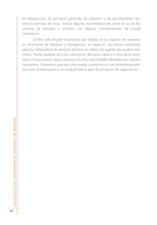 en emergencias, los principios generales de actuación y las peculiaridades que
                                                            tiene la atención de niños. Incluye algunas recomendaciones sobre el uso de las
                                                            pruebas de tamizaje y concluye con algunas consideraciones de crucial
                                                            importancia.
                                                                     El libro está dirigido al personal que trabaja en los equipos de respuesta
                                                            en situaciones de desastres y emergencias; en especial, nos parece importante
                                                            para los trabajadores de atención primaria en salud y los agentes de ayuda huma-
                                                            nitaria. Puede resultarle útil a las instituciones del sector salud y a otras de la socie-
                                                            dad civil que prestan apoyo psicosocial a las comunidades afectadas por eventos
                                                            traumáticos. Esperamos que esta obra pueda constituirse en una herramienta prác-
                                                            tica para el desempeño y en material básico para los procesos de capacitación.
Guía práctica de salud mental en situaciones de desastres




  viii
 