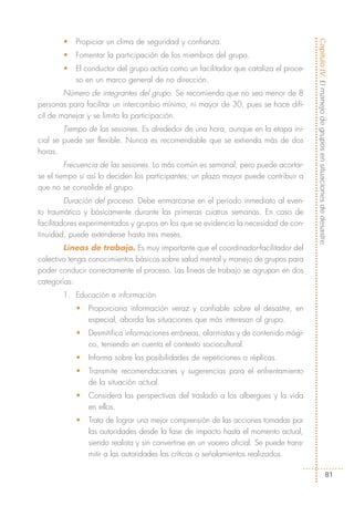 •   Propiciar un clima de seguridad y confianza.




                                                                                         Capítulo IV: El manejo de grupos en situaciones de desastre
       •   Fomentar la participación de los miembros del grupo.
       •   El conductor del grupo actúa como un facilitador que cataliza el proce-
           so en un marco general de no dirección.
        Número de integrantes del grupo. Se recomienda que no sea menor de 8
personas para facilitar un intercambio mínimo, ni mayor de 30, pues se hace difí-
cil de manejar y se limita la participación.
        Tiempo de las sesiones. Es alrededor de una hora, aunque en la etapa ini-
cial se puede ser flexible. Nunca es recomendable que se extienda más de dos
horas.
         Frecuencia de las sesiones. Lo más común es semanal, pero puede acortar-
se el tiempo si así lo deciden los participantes; un plazo mayor puede contribuir a
que no se consolide el grupo.
         Duración del proceso. Debe enmarcarse en el periodo inmediato al even-
to traumático y básicamente durante las primeras cuatros semanas. En caso de
facilitadores experimentados y grupos en los que se evidencia la necesidad de con-
tinuidad, puede extenderse hasta tres meses.
        Líneas de trabajo. Es muy importante que el coordinador-facilitador del
colectivo tenga conocimientos básicos sobre salud mental y manejo de grupos para
poder conducir correctamente el proceso. Las líneas de trabajo se agrupan en dos
categorías:
       1. Educación e información
           •   Proporciona información veraz y confiable sobre el desastre, en
               especial, aborda las situaciones que más interesan al grupo.
           •   Desmitifica informaciones erróneas, alarmistas y de contenido mági-
               co, teniendo en cuenta el contexto sociocultural.
           •   Informa sobre las posibilidades de repeticiones o réplicas.
           •   Transmite recomendaciones y sugerencias para el enfrentamiento
               de la situación actual.
           •   Considera las perspectivas del traslado a los albergues y la vida
               en ellos.
           •   Trata de lograr una mejor comprensión de las acciones tomadas por
               las autoridades desde la fase de impacto hasta el momento actual,
               siendo realista y sin convertirse en un vocero oficial. Se puede trans-
               mitir a las autoridades las críticas o señalamientos realizados.

                                                                                                                   81
 