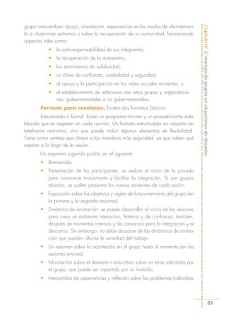 grupo intercambien apoyo, orientación, experiencias en los modos de afrontamien-




                                                                                     Capítulo IV: El manejo de grupos en situaciones de desastre
to a situaciones extremas y sobre la recuperación de su comunidad, favoreciendo
aspectos tales como:
           •   la autorresponsabilidad de sus integrantes;
           •   la recuperación de la autoestima;
           •   los sentimientos de solidaridad;
           •   un clima de confianza, cordialidad y seguridad;
           •   el apoyo y la participación en las redes sociales existentes, y
           •   el establecimiento de relaciones con otros grupos y organizacio-
               nes, gubernamentales o no gubernamentales.
       Formato para reuniones. Existen dos formatos básicos:
        Estructurado o formal. Existe un programa mínimo y un procedimiento esta-
blecido que se respetan en cada reunión. Un formato estructurado no necesita ser
totalmente restrictivo, sino que puede incluir algunos elementos de flexibilidad.
Tiene como ventaja que ofrece a los miembros más seguridad, ya que saben qué
esperar a lo largo de la sesión.
       Un esquema sugerido podría ser el siguiente:
       •   Bienvenida.
       •   Presentación de los participantes: se realiza al inicio de la jornada
           para conocerse mutuamente y facilitar la integración. Si son grupos
           abiertos, se suelen presentar los nuevos asistentes de cada sesión.
       •   Exposición sobre los objetivos y reglas de funcionamiento del grupo (en
           la primera y la segunda sesiones).
       •   Dinámica de animación: se puede desarrollar al inicio de las sesiones
           para crear un ambiente interactivo, fraterno y de confianza; también,
           después de momentos intensos y de cansancio para la integración y el
           descanso. Sin embargo, no debe abusarse de las dinámicas de anima-
           ción que pueden afectar la seriedad del trabajo.
       •   Un resumen sobre lo acontecido en el grupo hasta el momento (en las
           sesiones previas).
       •   Información sobre el desastre o educativa sobre un tema solicitado por
           el grupo, que puede ser impartida por un invitado.
       •   Intercambio de experiencias y reflexión sobre los problemas (individua-




                                                                                                               83
 