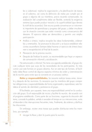 les o colectivos): implica la organización y la planificación de tareas
                                                                        en el colectivo, así como la definición de metas por cumplir por el
                                                                        grupo o algunos de sus miembros, previo acuerdo consensuado. La
                                                                        evaluación del cumplimiento debe ser flexible, evitando la exigencia
                                                                        extrema (que puede producir tensión) o la superficialidad (que denota
                                                                        lo inútil de los acuerdos). Este recurso puede convertirse en un instrumen-
                                                                        to importante de aprendizaje y progreso del grupo, y debe vincularse
                                                                        con la situación concreta que están viviendo como consecuencia del
                                                                        desastre. El ejercicio debe ser democrático y permitir una amplia
                                                                        participación.
                                                                    •   Análisis o síntesis: implica recopilar las ideas fundamentales, ordenar-
                                                                        las y sintetizarlas. Se promueve la discusión y se busca establecer rela-
                                                                        ciones causa-efecto.Siempre debe hacerse un ejercicio de síntesis (resu-
                                                                        men o recapitulación) al final de la sesión.
                                                                    •   Planeación de la próxima reunión.
                                                                    •   Después de finalizar la sesión, es recomendable que haya un espacio
                                                                        de conversación informal y socialización.
                                                                    No estructurado o informal. No tiene una agenda establecida; el grupo dis-
                                                            cute cualquier tema que surja de las necesidades de los participantes. Es más
                                                            común usar este formato en grupos abiertos. Aun en este tipo de formato, el facili-
Guía práctica de salud mental en situaciones de desastres




                                                            tador debe llevar control de algunos aspectos mínimos de orden y sistematización
                                                            de la reunión para evitar que se convierta en un proceso caótico.
                                                                    Roles y responsabilidades. Se necesita realizar tareas antes, duran-
                                                            te y después de las reuniones. Es necesario que los miembros del grupo compar-
                                                            tan obligaciones y responsabilidades de forma organizada y espontánea; esto for-
                                                            talece el sentido de identidad y pertenencia al grupo.
                                                                    El facilitador, por supuesto, tiene una responsabilidad central en la conduc-
                                                            ción del grupo. Es el responsable de iniciar y facilitar la reunión, de acuerdo con
                                                            el programa establecido. Como parte de sus funciones, organiza la discusión del
                                                            tema, concede la palabra, señala si exceden el tiempo en sus intervenciones, evita
                                                            el desorden o las interrupciones frecuentes; trata, finalmente, de ordenar y clarificar
                                                            las discusiones.
                                                                    Sin embargo, existen otras tareas que pueden distribuirse entre los miem-
                                                            bros, por ejemplo:
                                                                    •   recoger la llave y abrir la puerta para la reunión;



  84
 