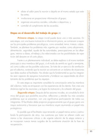 •   alistar el salón para la reunión o dejarlo en el mismo estado que esta-




                                                                                       Capítulo IV: El manejo de grupos en situaciones de desastre
           ba antes;
       •   involucrarse en proporcionar información al grupo;
       •   organizar encuentros sociales, culturales o deportivos, y
       •   controlar el cumplimiento de los acuerdos.


Etapas en el desarrollo del trabajo de grupo (4)

         Primera etapa. La etapa inicial puede durar una o más sesiones. En
esta etapa, con una buena motivación e información previa, se comienzan a expre-
sar los principales problemas psicológicos, como ansiedad, temor, tristeza, culpas.
También, se plantean los problemas más urgentes por resolver, como alojamiento,
alimentación, seguridad, ayuda de las autoridades, preocupaciones en los alber-
gues, retorno a clases, el trabajo y los relacionados con las posibilidades de repe-
tición del desastre en el corto plazo.
        Frente a un planteamiento individual, se debe explorar si el mismo también
preocupa a otros miembros del grupo, si el modo de sentirlo es igual o semejante,
así como cuáles son las posibles soluciones. Se trata de un ejercicio de ventilación
por el colectivo, evitando que la reunión se convierta en un reclamo de situaciones
que debe resolver el facilitador. No olvidar que lo fundamental es que los integran-
tes sean capaces de apoyarse mutuamente y fortalecer sus capacidades de afron-
tamiento de los problemas que los aquejan.
        En esta etapa es importante consolidar la comunicación entre los miembros
del colectivo; todos se enriquecen con las experiencias de los demás. Esto crea una
dinámica ágil en las reuniones y se logran la motivación y la cohesión del grupo.
        Segunda etapa. Después de las sesiones iniciales, se consolida la diná-
mica del grupo que posibilita escuchar, reflexionar y atender los más variados
problemas que se presentan, con una significativa participación de todos sus
integrantes. El facilitador debe propiciar progresivamente que el grupo gane una
mayor autonomía y favorecer que sus miembros vayan asumiendo un papel más
protagónico.
       Es posible que el facilitador vaya teniendo un papel menos activo y estimu-
lando la participación de otros. Las cuestiones por tratar se refieren cada vez
menos a las situaciones críticas o de urgente solución de la etapa anterior y
se incorporan nuevos temas surgidos de la cambiante situación de la fase de
recuperación.


                                                                                                                 85
 