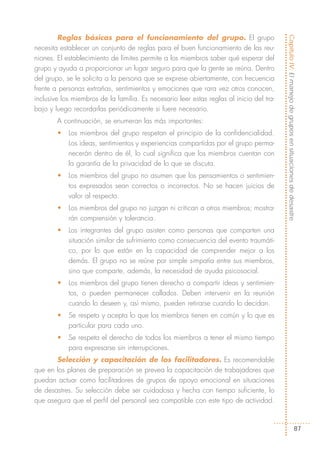 Reglas básicas para el funcionamiento del grupo. El grupo




                                                                                          Capítulo IV: El manejo de grupos en situaciones de desastre
necesita establecer un conjunto de reglas para el buen funcionamiento de las reu-
niones. El establecimiento de límites permite a los miembros saber qué esperar del
grupo y ayuda a proporcionar un lugar seguro para que la gente se reúna. Dentro
del grupo, se le solicita a la persona que se exprese abiertamente, con frecuencia
frente a personas extrañas, sentimientos y emociones que rara vez otros conocen,
inclusive los miembros de la familia. Es necesario leer estas reglas al inicio del tra-
bajo y luego recordarlas periódicamente si fuere necesario.
        A continuación, se enumeran las más importantes:
        •   Los miembros del grupo respetan el principio de la confidencialidad.
            Los ideas, sentimientos y experiencias compartidas por el grupo perma-
            necerán dentro de él, lo cual significa que los miembros cuentan con
            la garantía de la privacidad de lo que se discuta.
        •   Los miembros del grupo no asumen que los pensamientos o sentimien-
            tos expresados sean correctos o incorrectos. No se hacen juicios de
            valor al respecto.
        •   Los miembros del grupo no juzgan ni critican a otros miembros; mostra-
            rán comprensión y tolerancia.
        •   Los integrantes del grupo asisten como personas que comparten una
            situación similar de sufrimiento como consecuencia del evento traumáti-
            co, por lo que están en la capacidad de comprender mejor a los
            demás. El grupo no se reúne por simple simpatía entre sus miembros,
            sino que comparte, además, la necesidad de ayuda psicosocial.
        •   Los miembros del grupo tienen derecho a compartir ideas y sentimien-
            tos, o pueden permanecer callados. Deben intervenir en la reunión
            cuando lo deseen y, así mismo, pueden retirarse cuando lo decidan.
        •   Se respeta y acepta lo que los miembros tienen en común y lo que es
            particular para cada uno.
        •   Se respeta el derecho de todos los miembros a tener el mismo tiempo
            para expresarse sin interrupciones.
       Selección y capacitación de los facilitadores. Es recomendable
que en los planes de preparación se prevea la capacitación de trabajadores que
puedan actuar como facilitadores de grupos de apoyo emocional en situaciones
de desastres. Su selección debe ser cuidadosa y hecha con tiempo suficiente, lo
que asegura que el perfil del personal sea compatible con este tipo de actividad.



                                                                                                                    87
 