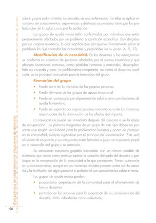 salud, y para evitar o limitar las secuelas de una enfermedad. En ellas se aplica un
                                                            conjunto de conocimientos, experiencias y destrezas acumulados tanto por los pro-
                                                            fesionales de la salud como por la población.
                                                                    Los grupos de ayuda mutua están conformados por individuos que están
                                                            personalmente afectados por un problema o condición específica. Son dirigidos
                                                            por sus propios miembros, lo cual significa que son quienes directamente sufren el
                                                            problema los que controlan las actividades y prioridades de su grupo (4, 5, 12).
                                                                    Identificación de la necesidad. En los desastres y las emergencias
                                                            se conforma un colectivo de personas afectadas por el suceso traumático y que
                                                            afrontan situaciones comunes, como pérdidas humanas y materiales, desempleo,
                                                            falta de vivienda y otros. La problemática compartida, así como el deseo de resol-
                                                            verla, es la principal motivación para la formación del grupo.
                                                                    Formación del grupo
                                                                    •   Puede partir de la iniciativa de las propias personas.
                                                                    •   Puede derivarse de los grupos de apoyo emocional.
                                                                    •   Puede ser convocada por el personal de salud u otros con funciones de
                                                                        ayuda humanitaria.
                                                                    •   Puede ser sugerida por organizaciones comunitarias o de las instancias
                                                                        responsables de la disminución de los efectos del impacto.
Guía práctica de salud mental en situaciones de desastres




                                                                    La convocatoria puede ser inmediata después del desastre o en la etapa
                                                            de recuperación. Los primeros integrantes de un grupo de este tipo deben ser per-
                                                            sonas que tengan sensibilidad para la problemática humana y gocen de prestigio
                                                            en su comunidad, siempre rigiéndose por el principio de voluntariedad. Éste será
                                                            el núcleo de enganche y sus integrantes están llamados a jugar un importante papel
                                                            en el desarrollo del grupo y su extensión.
                                                                      Se consideran estructuras grupales voluntarias, con un número variable de
                                                            miembros que tienen como premisa superar la situación derivada del desastre y par-
                                                            ticipar en la recuperación de la comunidad a la que pertenecen. Tienen autonomía
                                                            en su funcionamiento, aunque en sus momentos iniciales pueden contar con la aseso-
                                                            ría y la facilitación de algún personal o profesional con conocimientos sobre el tema.
                                                                    Los grupos de ayuda mutua pueden:
                                                                    •   proporcionar preparación de la comunidad para el afrontamiento de
                                                                        futuros desastres;
                                                                    •   participar en las acciones para la superación de las consecuencias del
                                                                        desastre, tanto individuales como colectivas;


  90
 