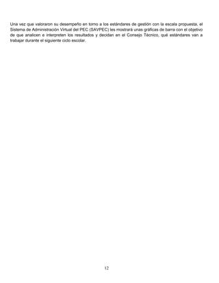 Una vez que valoraron su desempeño en torno a los estándares de gestión con la escala propuesta, el
Sistema de Administración Virtual del PEC (SAVPEC) les mostrará unas gráficas de barra con el objetivo
de que analicen e interpreten los resultados y decidan en el Consejo Técnico, qué estándares van a
trabajar durante el siguiente ciclo escolar.
12
 