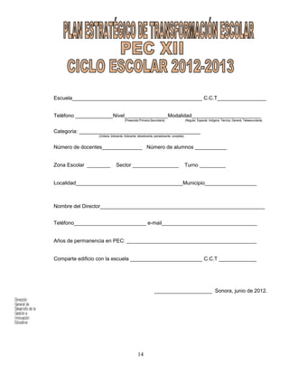 Dirección
General de
Desarrollo de la
Gestión e
Innovación
Educativa
14
Escuela_____________________________________________ C.C.T_________________
Teléfono _____________Nivel_______________Modalidad________________________
(Preescolar,Primaria,Secundaria) (Regular, Especial, Indígena, Técnica, General, Telesecundaria)
Categoria: __________________________________________
(Unitaria, bidocente, tridocente, tetradocente, pentadocente, completa)
Número de docentes______________ Número de alumnos ___________
Zona Escolar ________ Sector ________________ Turno _________
Localidad_____________________________________Municipio__________________
Nombre del Director_________________________________________________________
Teléfono_________________________ e-mail_________________________________
Años de permanencia en PEC: _____________________________________________
Comparte edificio con la escuela _________________________ C.C.T _____________
____________________ Sonora, junio de 2012.
 