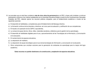 III. Las escuelas que en esta fase cumplieron más de cinco años de permanencia en el PEC y hayan sido invitadas a continuar
participando conforme a los criterios establecidos por la Autoridad Educativa Estatal a través de las Coordinaciones Generales
Estatales del PEC, deberán ejercer los recursos públicos otorgados, para el fortalecimiento académico a través de las
siguientes opciones:
a) El desarrollo de habilidades y competencias para el fortalecimiento del liderazgo directivo,
b) La formación continua de los docentes y directivos, así como para la evaluación y certificación de sus competencias,
c) El impulso a la operación de los CEPS o equivalentes,
d) La compra de equipo técnico, libros, útiles, materiales escolares y didácticos para la gestión de los aprendizajes,
e) El desarrollo de habilidades digitales para el uso y aprovechamiento de las Tecnologías de la Información y Comunicación
en la educación,
f) El mantenimiento de espacios educativos,
g) La adquisición de mobiliario,
h) La adquisición de equipo tecnológico para el uso de las tecnologías de información y comunicación en la educación,
i) Otros componentes que conciban acciones para la generación de ambientes de aprendizaje para la mejora del logro
académico.
Estos recursos no podrán destinarse a la construcción y ampliación de espacios educativos.
27
 