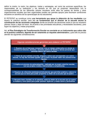 definir la misión, la visión, los objetivos, metas y estrategias, así como las acciones específicas, los
responsables de su realización y los tiempos en los que se proponen desarrollarlo con la
corresponsabilidad de los diferentes actores escolares entre ellos los padres de familia y otras
organizaciones sociales que bien organizadas pueden ser grandes apoyos para favorecer condiciones
escolares en beneficio de los aprendizajes de los estudiantes.
El PETE/PAT se constituye como una herramienta que apoye la obtención de los resultados que
espera el colectivo escolar; para ello es fundamental que el director de la escuela asuma la
coordinación de las reuniones colegiadas donde se tomarán las decisiones sobre lo que es necesario
planear (hacer y dejar de hacer, de acuerdo a las prioridades educativas y necesidades escolares), para
lograr los objetivos y metas propuestas.
Así, el Plan Estratégico de Transformación Escolar se convierte en un instrumento que cobra vida
en la práctica cotidiana, dejando de ser solamente un requisito administrativo y para ello es preciso
atender las siguientes consideraciones:
4
 