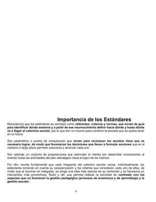 Importancia de los Estándares
Recordemos que los estándares se conciben como referentes, criterios y normas, que sirven de guía
para identificar dónde estamos y a partir de ese reconocimiento definir hacia dónde y hasta dónde
va a llegar el colectivo escolar, por lo que son un insumo para construir la escuela que se quiere tener
en un futuro.
Son parámetros o puntos de comparación que sirven para reconocer los asuntos clave que es
necesario lograr, de modo que favorezcan las decisiones que lleven a formular acciones que en el
mediano o largo plazo permitan acercarse y alcanzar cada uno.
Son además un conjunto de proposiciones que estimulan el interés por desarrollar innovaciones al
orientar todas las actividades del plan estratégico hacia el logro de los mismos.
Por ello, resulta fundamental que cada integrante del colectivo escolar revise, individualmente, los
estándares tomando en cuenta su caracterización y los criterios que consideran cada uno de ellos, de
modo que al reunirse en colegiado, se tenga una idea más precisa de su contenido y se favorezca un
intercambio más provechoso, fluido y útil, que permita realizar la actividad de contraste con los
aspectos que no favorecen la gestión pedagógica (procesos de enseñanza y de aprendizaje) y la
gestión escolar.
8
 