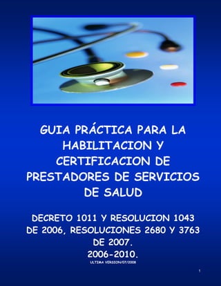 1
GUIA PRÁCTICA PARA LA
HABILITACION Y
CERTIFICACION DE
PRESTADORES DE SERVICIOS
DE SALUD
DECRETO 1011 Y RESOLUCION 1043
DE 2006, RESOLUCIONES 2680 Y 3763
DE 2007.
2006-2010.
ULTIMA VERSION/07/2008
 