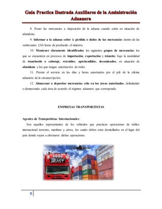 9
8. Poner las mercancías a disposición de la aduana cuando están en situación de
abandono.
9. Informar a la aduana sobre la pérdida o daños de las mercancías dentro de las
veinticuatro (24) horas de producido el siniestro.
10. Mantener claramente identificados los siguientes grupos de mercancías: los
que se encuentren en procesos de importación, exportación y tránsito; bajo la modalidad
de transbordo o cabotaje; retenidos; aprehendidos; decomisados; en situación de
abandono y los que tengan autorización de retiro.
11. Prestar el servicio en los días y horas autorizados por el jefe de la oficina
aduanera de la circunscripción.
12. Almacenar o depositar mercancías sólo en las áreas autorizadas, delimitando
o demarcando cada área de acuerdo al régimen aduanero que corresponda.
EMPRESAS TRANSPORTISTAS
Agentes de Transportistas Internacionales:
Son aquellos representantes de los vehículos que practican operaciones de tráfico
internacional terrestre, marítimo y aéreo, los cuales deben estar domiciliados en el lugar del
país donde vayan a efectuarse dichas operaciones.
 