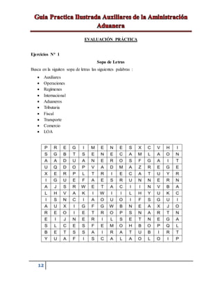 12
EVALUACIÓN PRÁCTICA
Ejercicios N° 1
Sopa de Letras
Busca en la siguiten sopa de letras las siguientes palabras :
 Auxiliares
 Operaciones
 Regímenes
 Internacional
 Aduaneros
 Tributaria
 Fiscal
 Transporte
 Comercio
 LOA
 