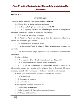 13
Ejercicio N° 2
CUESTIONARIO
Marca con una (x) la repuesta correcta en el siguiente cuestionario.
1.- ¿Cómo se define al Auxiliar de Agente de Aduana?
( ) A. Es el empleado público que trabaja para el SENIAT
( ) B. Es la persona acreditada ante el SENIAT para intervenir en el despacho de
mercancías tramitado por el agente de aduana para el cual trabaja.
( )C. Es la persona que importa mercancías.
2.- El Auxiliar de Agente de Aduana puede firmar las declaraciones Aduaneras y
suscribir los documentos que la sustenta:
( ) A. Sí pueden porque la Ley se lo faculta.
( ) B. No, porque el Agente de Aduana es el único representante del importador y/o
exportador.
( ) C. Ocasionalmente, porque depende de si son documentos de acompañamiento
o de soporte.
3.- ¿Qué es el Aforo?
( ) A. La inspección física solicitada voluntariamente por el importador.
( ) B. Es el acto administrativo mediante medios no intrusivos.
( ) C. Es el acto administrativo de determinación tributaria a cargo de la
administración aduanera que consiste en la verificación física o documental del origen,
naturaleza, cantidad, valor, peso, medidas y clasificación arancelaria de la mercancía.
4.- Señale ¿cuál es un documento de soporte de la declaración aduanera?:
( ) A. Nota de pedido
( )B. Documento de transporte
( )C. Lista de Precio
5.- Los regímenes aduaneros se clasifican en:
( ) A. Particulares e individuales
( ) B. De importación, de Exportación, de excepción y otros.
( ) C. Ninguna de las anteriores.
 