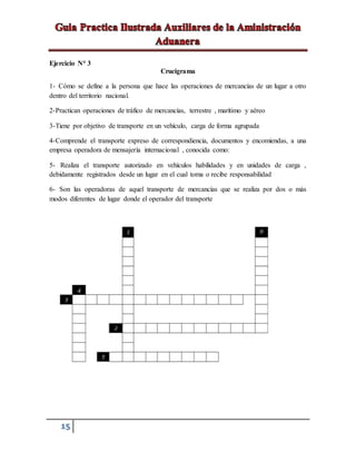 15
Ejercicio N° 3
Crucigrama
1- Cómo se define a la persona que hace las operaciones de mercancías de un lugar a otro
dentro del territorio nacional.
2-Practican operaciones de tráfico de mercancías, terrestre , marítimo y aéreo
3-Tiene por objetivo de transporte en un vehículo, carga de forma agrupada
4-Comprende el transporte expreso de correspondiencia, documentos y encomiendas, a una
empresa operadora de mensajería internacional , conocida como:
5- Realiza el transporte autorizado en vehículos habilidades y en unidades de carga ,
debidamente registrados desde un lugar en el cual toma o recibe responsabilidad
6- Son las operadoras de aquel transporte de mercancías que se realiza por dos o más
modos diferentes de lugar donde el operador del transporte
 