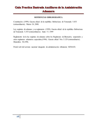 16
REFERNCIAS BIBLIOGRAFICA
Constitución (1999). Gaceta oficial de la república Bolivariana de Venezuela 5.453
(extraordinario). Marzo 24, 2000.
Ley orgánica de aduanas y su reglamento (1999). Gaceta oficial de la república Bolivariana
de Venezuela 5.353 (extraordinario). Junio 17, 1999
Reglamento de la ley orgánica de aduanas sobre los Regímenes de liberación, suspensión y
otros regímenes aduaneros especiales,(1996). Gaceta oficial Nro. 5.129 (extraordinario).
Diciembre 30,1996.
Portal web del servicio nacional integrado de administración tributario( SENIAT)
 