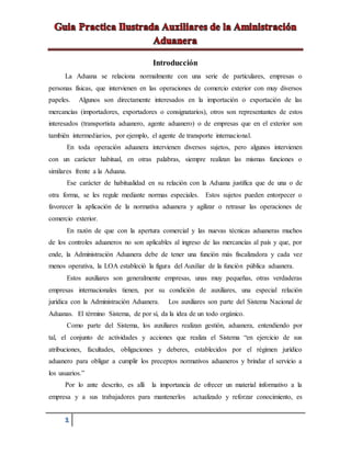 1
Introducción
La Aduana se relaciona normalmente con una serie de particulares, empresas o
personas físicas, que intervienen en las operaciones de comercio exterior con muy diversos
papeles. Algunos son directamente interesados en la importación o exportación de las
mercancías (importadores, exportadores o consignatarios), otros son representantes de estos
interesados (transportista aduanero, agente aduanero) o de empresas que en el exterior son
también intermediarios, por ejemplo, el agente de transporte internacional.
En toda operación aduanera intervienen diversos sujetos, pero algunos intervienen
con un carácter habitual, en otras palabras, siempre realizan las mismas funciones o
similares frente a la Aduana.
Ese carácter de habitualidad en su relación con la Aduana justifica que de una o de
otra forma, se les regule mediante normas especiales. Estos sujetos pueden entorpecer o
favorecer la aplicación de la normativa aduanera y agilizar o retrasar las operaciones de
comercio exterior.
En razón de que con la apertura comercial y las nuevas técnicas aduaneras muchos
de los controles aduaneros no son aplicables al ingreso de las mercancías al país y que, por
ende, la Administración Aduanera debe de tener una función más fiscalizadora y cada vez
menos operativa, la LOA estableció la figura del Auxiliar de la función pública aduanera.
Estos auxiliares son generalmente empresas, unas muy pequeñas, otras verdaderas
empresas internacionales tienen, por su condición de auxiliares, una especial relación
jurídica con la Administración Aduanera. Los auxiliares son parte del Sistema Nacional de
Aduanas. El término Sistema, de por sí, da la idea de un todo orgánico.
Como parte del Sistema, los auxiliares realizan gestión, aduanera, entendiendo por
tal, el conjunto de actividades y acciones que realiza el Sistema “en ejercicio de sus
atribuciones, facultades, obligaciones y deberes, establecidos por el régimen jurídico
aduanero para obligar a cumplir los preceptos normativos aduaneros y brindar el servicio a
los usuarios.”
Por lo ante descrito, es alli la importancia de ofrecer un material informativo a la
empresa y a sus trabajadores para mantenerlos actualizado y reforzar conocimiento, es
 