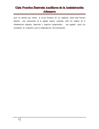 2
decir un material que orienta la accion formativa de sus empleado, dicha Guía Práctica
ilustrada esta estructurada de la siguinte manera: contenido sobre los axiliares de la
adminstracion aduanera, almacenes y empresas tramportatista , una segunda parte con
actividades de avalaución para la realimentación del conocimiento.
 