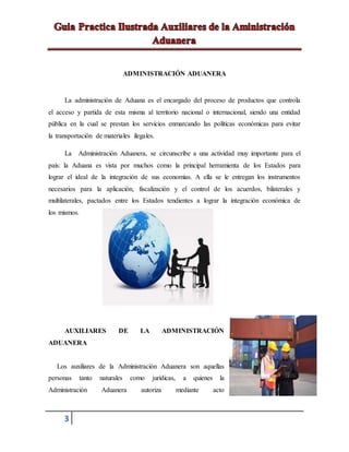 3
ADMINISTRACIÓN ADUANERA
La administración de Aduana es el encargado del proceso de productos que controla
el acceso y partida de esta misma al territorio nacional o internacional, siendo una entidad
pública en la cual se prestan los servicios enmarcando las políticas económicas para evitar
la transportación de materiales ilegales.
La Administración Aduanera, se circunscribe a una actividad muy importante para el
país: la Aduana es vista por muchos como la principal herramienta de los Estados para
lograr el ideal de la integración de sus economías. A ella se le entregan los instrumentos
necesarios para la aplicación, fiscalización y el control de los acuerdos, bilaterales y
multilaterales, pactados entre los Estados tendientes a lograr la integración económica de
los mismos.
AUXILIARES DE LA ADMINISTRACIÓN
ADUANERA
Los auxiliares de la Administración Aduanera son aquellas
personas tanto naturales como jurídicas, a quienes la
Administración Aduanera autoriza mediante acto
 