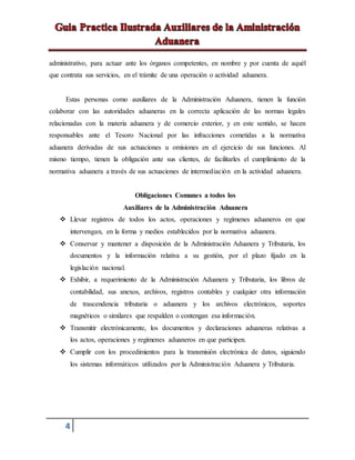 4
administrativo, para actuar ante los órganos competentes, en nombre y por cuenta de aquél
que contrata sus servicios, en el trámite de una operación o actividad aduanera.
Estas personas como auxiliares de la Administración Aduanera, tienen la función
colaborar con las autoridades aduaneras en la correcta aplicación de las normas legales
relacionadas con la materia aduanera y de comercio exterior, y en este sentido, se hacen
responsables ante el Tesoro Nacional por las infracciones cometidas a la normativa
aduanera derivadas de sus actuaciones u omisiones en el ejercicio de sus funciones. Al
mismo tiempo, tienen la obligación ante sus clientes, de facilitarles el cumplimiento de la
normativa aduanera a través de sus actuaciones de intermediación en la actividad aduanera.
Obligaciones Comunes a todos los
Auxiliares de la Administración Aduanera
 Llevar registros de todos los actos, operaciones y regímenes aduaneros en que
intervengan, en la forma y medios establecidos por la normativa aduanera.
 Conservar y mantener a disposición de la Administración Aduanera y Tributaria, los
documentos y la información relativa a su gestión, por el plazo fijado en la
legislación nacional.
 Exhibir, a requerimiento de la Administración Aduanera y Tributaria, los libros de
contabilidad, sus anexos, archivos, registros contables y cualquier otra información
de trascendencia tributaria o aduanera y los archivos electrónicos, soportes
magnéticos o similares que respalden o contengan esa información.
 Transmitir electrónicamente, los documentos y declaraciones aduaneras relativas a
los actos, operaciones y regímenes aduaneros en que participen.
 Cumplir con los procedimientos para la transmisión electrónica de datos, siguiendo
los sistemas informáticos utilizados por la Administración Aduanera y Tributaria.
 