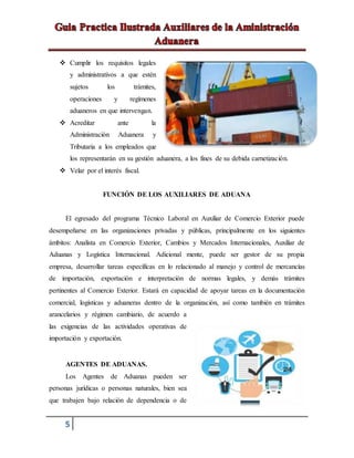 5
 Cumplir los requisitos legales
y administrativos a que estén
sujetos los trámites,
operaciones y regímenes
aduaneros en que intervengan.
 Acreditar ante la
Administración Aduanera y
Tributaria a los empleados que
los representarán en su gestión aduanera, a los fines de su debida carnetización.
 Velar por el interés fiscal.
FUNCIÓN DE LOS AUXILIARES DE ADUANA
El egresado del programa Técnico Laboral en Auxiliar de Comercio Exterior puede
desempeñarse en las organizaciones privadas y públicas, principalmente en los siguientes
ámbitos: Analista en Comercio Exterior, Cambios y Mercados Internacionales, Auxiliar de
Aduanas y Logística Internacional. Adicional mente, puede ser gestor de su propia
empresa, desarrollar tareas específicas en lo relacionado al manejo y control de mercancías
de importación, exportación e interpretación de normas legales, y demás trámites
pertinentes al Comercio Exterior. Estará en capacidad de apoyar tareas en la documentación
comercial, logísticas y aduaneras dentro de la organización, así como también en trámites
arancelarios y régimen cambiario, de acuerdo a
las exigencias de las actividades operativas de
importación y exportación.
AGENTES DE ADUANAS.
Los Agentes de Aduanas pueden ser
personas jurídicas o personas naturales, bien sea
que trabajen bajo relación de dependencia o de
 