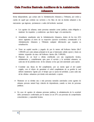6
forma independiente, que actúan ante la Administración Aduanera y Tributaria, por orden y
cuenta de aquél que contrata sus servicios a los fines de dar un destino aduanero a las
mercancías que ingresan, permanecen o salen del territorio nacional.
 Los agentes de aduanas, tanto personas naturales como jurídicas, están obligadas a
mantener los requisitos y condiciones que dieron lugar a la autorización.
 Actualizarse anualmente ante la Administración Aduanera, dentro de los tres (03)
meses siguientes al cierre de su respectivo ejercicio económico, comunicando a la
Administración Aduanera y Tributaria cualquier información que requiera su
actualización.
 Tener un capital suscrito y pagado de por lo menos mil bolívares fuertes (Bs.F
1.000,00) por cada aduana principal en la que el interesado solicite operar y hasta un
máximo requerido de cinco mil bolívares fuertes (Bs. 5.000,00).
 Disponer de un local u oficina establecida con una organización técnica,
administrativa y contablemente apta para el servicio y la actividad aduanera, en
cada una de las jurisdicciones de las aduanas en las que está autorizado para operar.
 Constituir una fianza de fiel cumplimiento, por un monto igual al del capital
exigido, con el objeto de garantizar el cabal cumplimiento de su gestión la cual
deberá mantenerse vigente por el tiempo que se ejerza tal actividad, y para cada una
de las oficinas aduaneras por donde está autorizado a operar.
 Mantener en su nómina una o más personas naturales autorizadas como agentes de
aduanas persona natural bajo relación de dependencia, cuando se trate de personas
jurídicas.
 En caso de agentes de aduanas personas jurídicas, la administración de la sociedad
debe permanecer conformada por lo menos en un 25% con personas de comprobados
conocimientos y capacidad técnica.
 