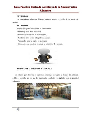 7
ART.130 LOA
Las operaciones aduaneras deberán realizarse siempre a través de un agente de
aduanas.
ART.138 LOA
Registro de agentes de aduanas, el cual constara:
• Número y fecha de la resolución.
• Numero de inscripción en dicho registro.
• Nombre o razón social del agente de aduanas.
• Autoridades ante las cuales se gestionará.
• Otros datos que considere necesario el Ministerio de Hacienda.
ALMACENES O DEPÓSITOS DE ADUANA
Se entiende por almacenes y depósitos aduaneros los lugares o locales, de naturaleza
pública o privada, en los que las mercancías quedarán en depósito bajo la potestad
aduanera.
 
