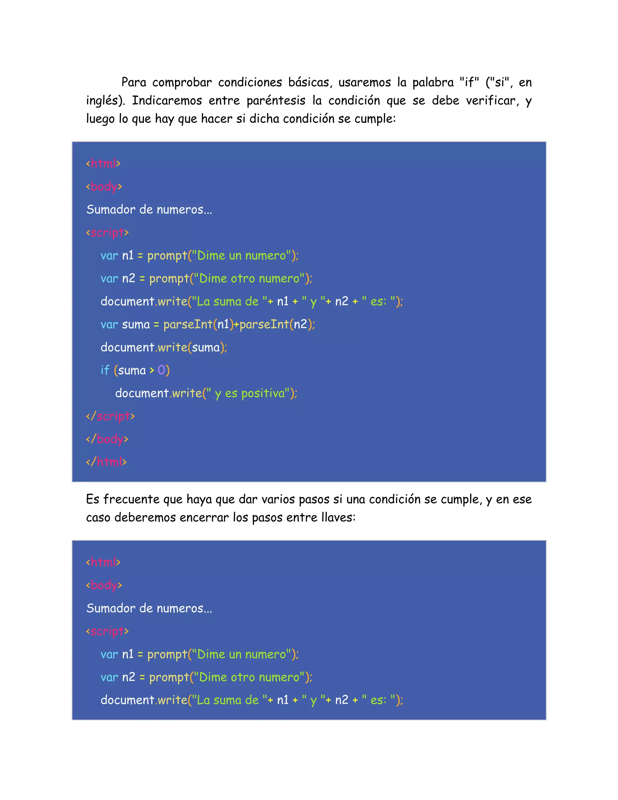 Para comprobar condiciones básicas, usaremos la palabra "if" ("si", en
inglés). Indicaremos entre paréntesis la condición que se debe verificar, y
luego lo que hay que hacer si dicha condición se cumple:
<html>
<body>
Sumador de numeros...
<script>
var n1 = prompt("Dime un numero");
var n2 = prompt("Dime otro numero");
document.write("La suma de "+ n1 + " y "+ n2 + " es: ");
var suma = parseInt(n1)+parseInt(n2);
document.write(suma);
if (suma > 0)
document.write(" y es positiva");
</script>
</body>
</html>
Es frecuente que haya que dar varios pasos si una condición se cumple, y en ese
caso deberemos encerrar los pasos entre llaves:
<html>
<body>
Sumador de numeros...
<script>
var n1 = prompt("Dime un numero");
var n2 = prompt("Dime otro numero");
document.write("La suma de "+ n1 + " y "+ n2 + " es: ");
 