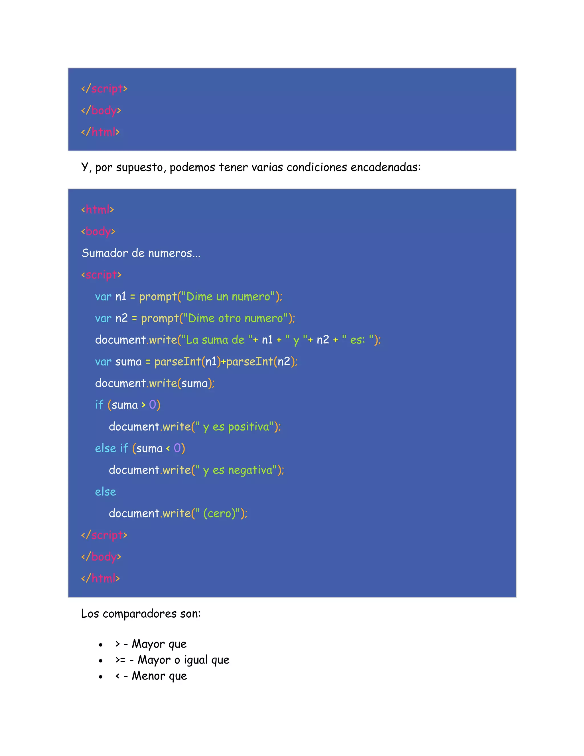 </script>
</body>
</html>
Y, por supuesto, podemos tener varias condiciones encadenadas:
<html>
<body>
Sumador de numeros...
<script>
var n1 = prompt("Dime un numero");
var n2 = prompt("Dime otro numero");
document.write("La suma de "+ n1 + " y "+ n2 + " es: ");
var suma = parseInt(n1)+parseInt(n2);
document.write(suma);
if (suma > 0)
document.write(" y es positiva");
else if (suma < 0)
document.write(" y es negativa");
else
document.write(" (cero)");
</script>
</body>
</html>
Los comparadores son:
 > - Mayor que
 >= - Mayor o igual que
 < - Menor que
 
