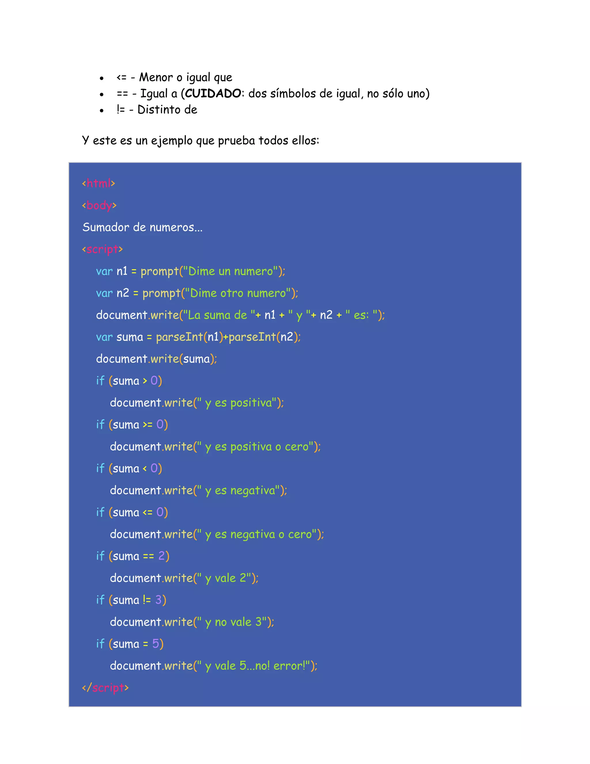  <= - Menor o igual que
 == - Igual a (CUIDADO: dos símbolos de igual, no sólo uno)
 != - Distinto de
Y este es un ejemplo que prueba todos ellos:
<html>
<body>
Sumador de numeros...
<script>
var n1 = prompt("Dime un numero");
var n2 = prompt("Dime otro numero");
document.write("La suma de "+ n1 + " y "+ n2 + " es: ");
var suma = parseInt(n1)+parseInt(n2);
document.write(suma);
if (suma > 0)
document.write(" y es positiva");
if (suma >= 0)
document.write(" y es positiva o cero");
if (suma < 0)
document.write(" y es negativa");
if (suma <= 0)
document.write(" y es negativa o cero");
if (suma == 2)
document.write(" y vale 2");
if (suma != 3)
document.write(" y no vale 3");
if (suma = 5)
document.write(" y vale 5...no! error!");
</script>
 