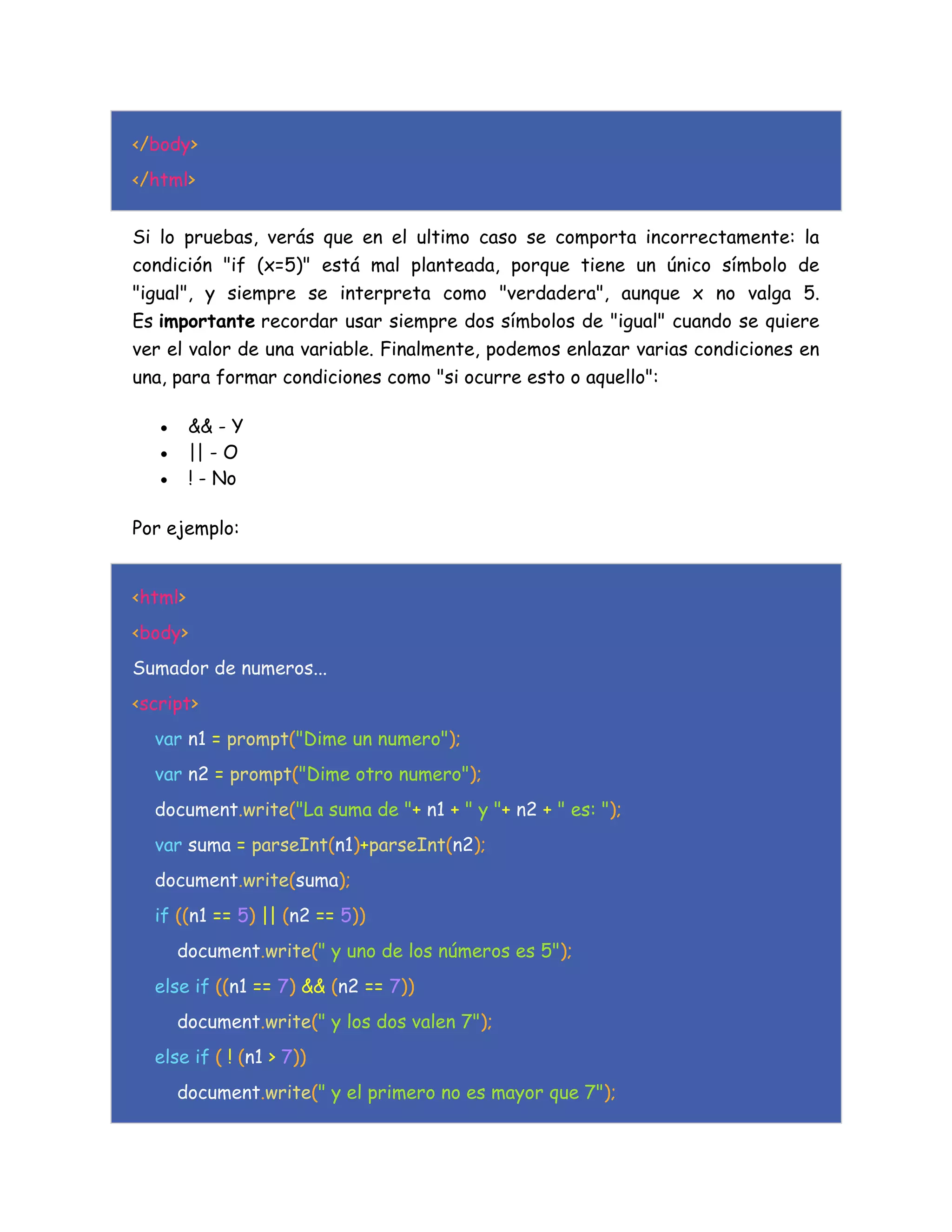 </body>
</html>
Si lo pruebas, verás que en el ultimo caso se comporta incorrectamente: la
condición "if (x=5)" está mal planteada, porque tiene un único símbolo de
"igual", y siempre se interpreta como "verdadera", aunque x no valga 5.
Es importante recordar usar siempre dos símbolos de "igual" cuando se quiere
ver el valor de una variable. Finalmente, podemos enlazar varias condiciones en
una, para formar condiciones como "si ocurre esto o aquello":
 && - Y
 || - O
 ! - No
Por ejemplo:
<html>
<body>
Sumador de numeros...
<script>
var n1 = prompt("Dime un numero");
var n2 = prompt("Dime otro numero");
document.write("La suma de "+ n1 + " y "+ n2 + " es: ");
var suma = parseInt(n1)+parseInt(n2);
document.write(suma);
if ((n1 == 5) || (n2 == 5))
document.write(" y uno de los números es 5");
else if ((n1 == 7) && (n2 == 7))
document.write(" y los dos valen 7");
else if ( ! (n1 > 7))
document.write(" y el primero no es mayor que 7");
 