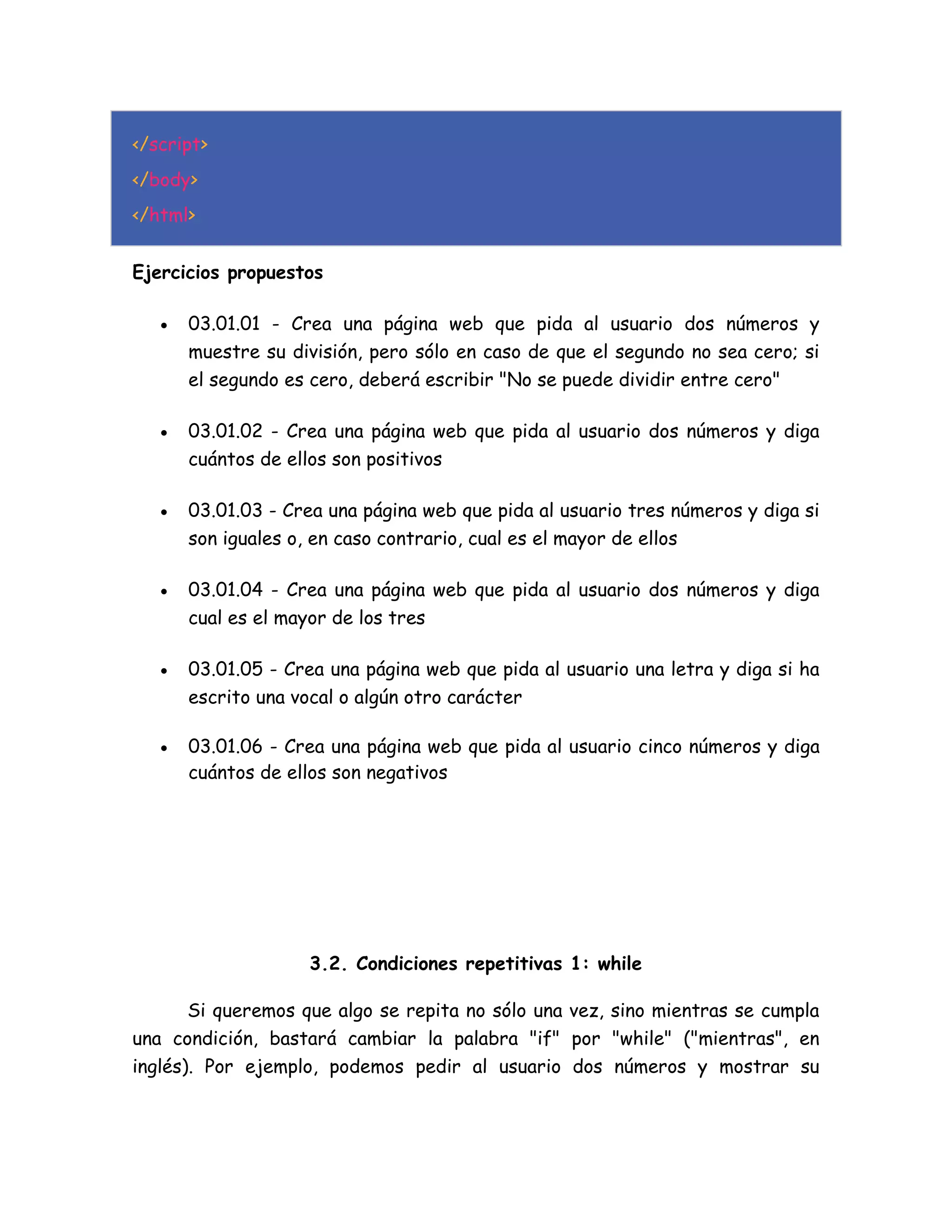 </script>
</body>
</html>
Ejercicios propuestos
 03.01.01 - Crea una página web que pida al usuario dos números y
muestre su división, pero sólo en caso de que el segundo no sea cero; si
el segundo es cero, deberá escribir "No se puede dividir entre cero"
 03.01.02 - Crea una página web que pida al usuario dos números y diga
cuántos de ellos son positivos
 03.01.03 - Crea una página web que pida al usuario tres números y diga si
son iguales o, en caso contrario, cual es el mayor de ellos
 03.01.04 - Crea una página web que pida al usuario dos números y diga
cual es el mayor de los tres
 03.01.05 - Crea una página web que pida al usuario una letra y diga si ha
escrito una vocal o algún otro carácter
 03.01.06 - Crea una página web que pida al usuario cinco números y diga
cuántos de ellos son negativos
3.2. Condiciones repetitivas 1: while
Si queremos que algo se repita no sólo una vez, sino mientras se cumpla
una condición, bastará cambiar la palabra "if" por "while" ("mientras", en
inglés). Por ejemplo, podemos pedir al usuario dos números y mostrar su
 