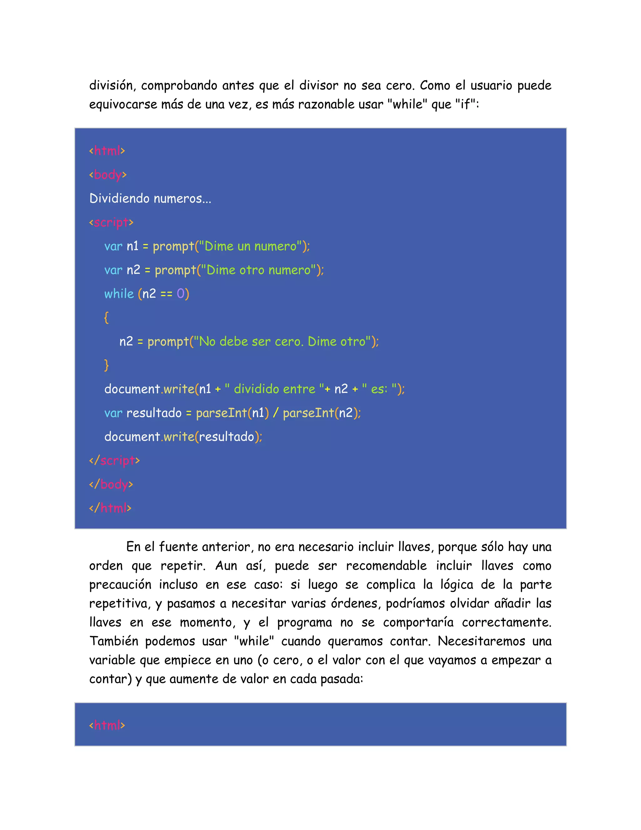 división, comprobando antes que el divisor no sea cero. Como el usuario puede
equivocarse más de una vez, es más razonable usar "while" que "if":
<html>
<body>
Dividiendo numeros...
<script>
var n1 = prompt("Dime un numero");
var n2 = prompt("Dime otro numero");
while (n2 == 0)
{
n2 = prompt("No debe ser cero. Dime otro");
}
document.write(n1 + " dividido entre "+ n2 + " es: ");
var resultado = parseInt(n1) / parseInt(n2);
document.write(resultado);
</script>
</body>
</html>
En el fuente anterior, no era necesario incluir llaves, porque sólo hay una
orden que repetir. Aun así, puede ser recomendable incluir llaves como
precaución incluso en ese caso: si luego se complica la lógica de la parte
repetitiva, y pasamos a necesitar varias órdenes, podríamos olvidar añadir las
llaves en ese momento, y el programa no se comportaría correctamente.
También podemos usar "while" cuando queramos contar. Necesitaremos una
variable que empiece en uno (o cero, o el valor con el que vayamos a empezar a
contar) y que aumente de valor en cada pasada:
<html>
 