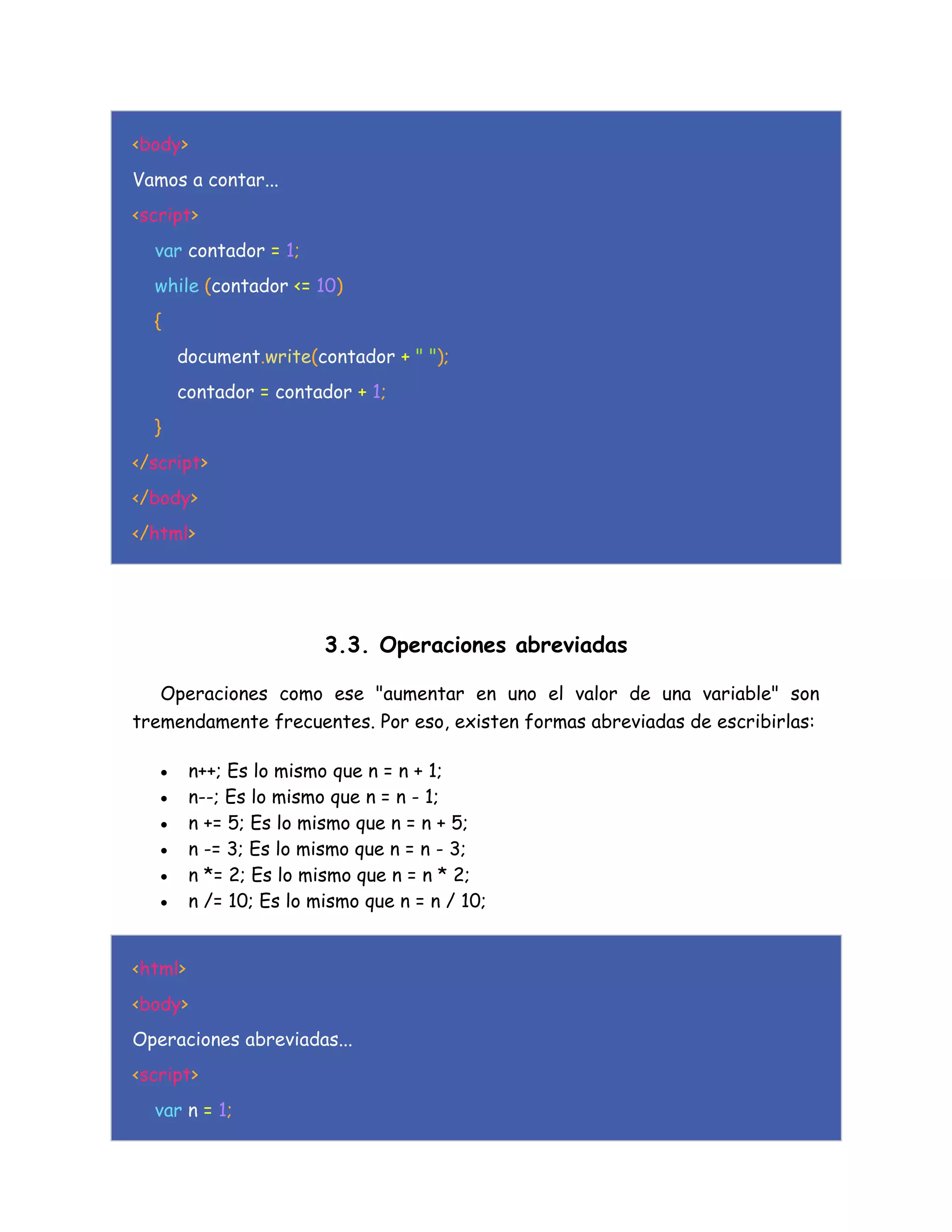 <body>
Vamos a contar...
<script>
var contador = 1;
while (contador <= 10)
{
document.write(contador + " ");
contador = contador + 1;
}
</script>
</body>
</html>
3.3. Operaciones abreviadas
Operaciones como ese "aumentar en uno el valor de una variable" son
tremendamente frecuentes. Por eso, existen formas abreviadas de escribirlas:
 n++; Es lo mismo que n = n + 1;
 n--; Es lo mismo que n = n - 1;
 n += 5; Es lo mismo que n = n + 5;
 n -= 3; Es lo mismo que n = n - 3;
 n *= 2; Es lo mismo que n = n * 2;
 n /= 10; Es lo mismo que n = n / 10;
<html>
<body>
Operaciones abreviadas...
<script>
var n = 1;
 