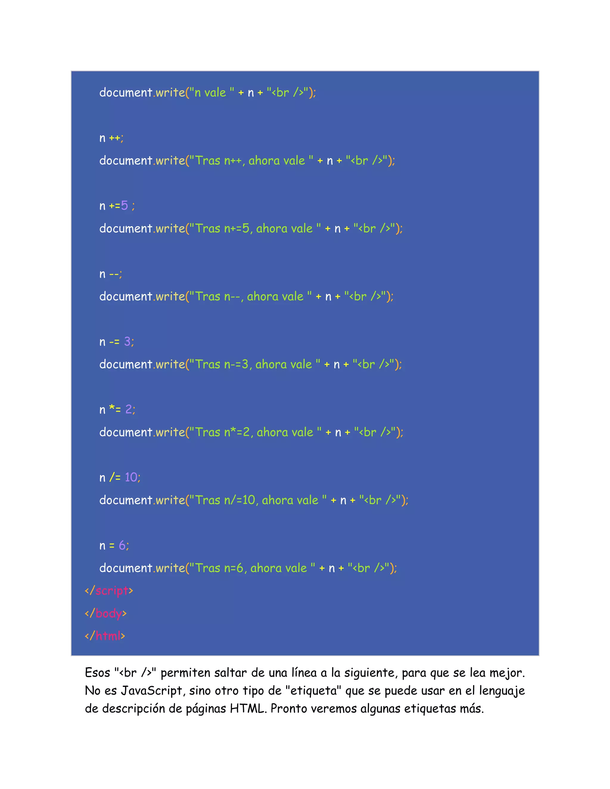 document.write("n vale " + n + "<br />");
n ++;
document.write("Tras n++, ahora vale " + n + "<br />");
n +=5 ;
document.write("Tras n+=5, ahora vale " + n + "<br />");
n --;
document.write("Tras n--, ahora vale " + n + "<br />");
n -= 3;
document.write("Tras n-=3, ahora vale " + n + "<br />");
n *= 2;
document.write("Tras n*=2, ahora vale " + n + "<br />");
n /= 10;
document.write("Tras n/=10, ahora vale " + n + "<br />");
n = 6;
document.write("Tras n=6, ahora vale " + n + "<br />");
</script>
</body>
</html>
Esos "<br />" permiten saltar de una línea a la siguiente, para que se lea mejor.
No es JavaScript, sino otro tipo de "etiqueta" que se puede usar en el lenguaje
de descripción de páginas HTML. Pronto veremos algunas etiquetas más.
 
