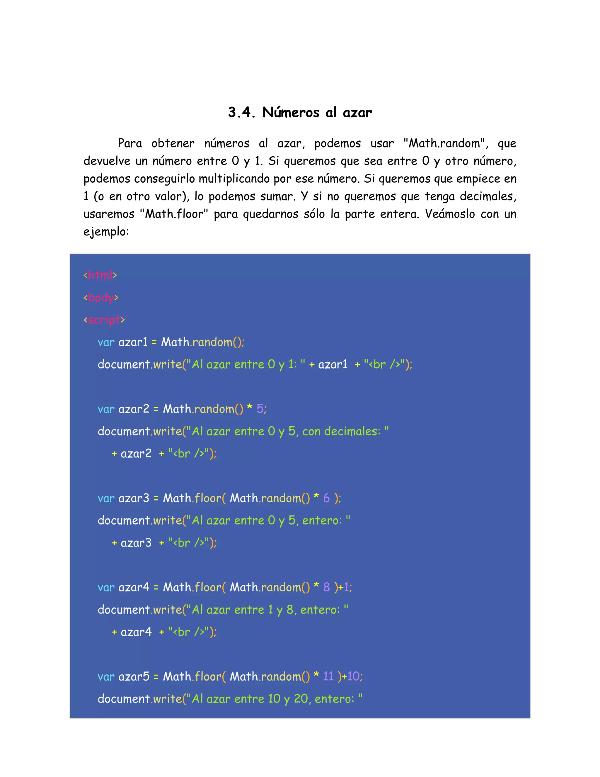 3.4. Números al azar
Para obtener números al azar, podemos usar "Math.random", que
devuelve un número entre 0 y 1. Si queremos que sea entre 0 y otro número,
podemos conseguirlo multiplicando por ese número. Si queremos que empiece en
1 (o en otro valor), lo podemos sumar. Y si no queremos que tenga decimales,
usaremos "Math.floor" para quedarnos sólo la parte entera. Veámoslo con un
ejemplo:
<html>
<body>
<script>
var azar1 = Math.random();
document.write("Al azar entre 0 y 1: " + azar1 + "<br />");
var azar2 = Math.random() * 5;
document.write("Al azar entre 0 y 5, con decimales: "
+ azar2 + "<br />");
var azar3 = Math.floor( Math.random() * 6 );
document.write("Al azar entre 0 y 5, entero: "
+ azar3 + "<br />");
var azar4 = Math.floor( Math.random() * 8 )+1;
document.write("Al azar entre 1 y 8, entero: "
+ azar4 + "<br />");
var azar5 = Math.floor( Math.random() * 11 )+10;
document.write("Al azar entre 10 y 20, entero: "
 
